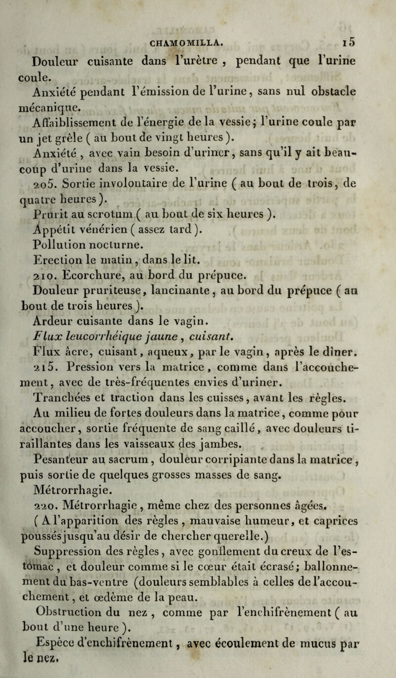 Douleur cuisante dans l’urètre , pendant que l’urine coule. Anxiété pendant l’émission de l’urine, sans nul obstacle mécanique. Affaiblissement de l’énergie delà vessie ; l’urine coule par un jet grêle ( au bout de vingt heures ). Anxiété , avec vain besoin d’urincr, sans qu’il y ait beau- coup d’urine dans la vessie. 2o5. Sortie involontaire de l’urine ( au bout de trois, de quatre heures). Prurit au scrotum ( au bout de six heures ). .Appétit vénérien ( assez tard). Pollution nocturne. Erection le matin, dans le lit. 210. Ecorchure, au bord du prépuce. Douleur pruriteuse, lancinante , au bord du prépuce ( au bout de trois heures ). Ardeur cuisante dans le vagin. Flux leucürrhéique jaune , cuisant. Flux âcre, cuisant, aqueux, parle vagin, après le dîner. 2i5. Pression vers la matrice, comme dans l’accouche- ment, avec de très-fréquentes envies d’uriner. Tranchées et traction dans les cuisses, avant les règles. Au milieu de fortes douleurs dans la matrice, comme pour accoucher, sortie fréquente de sang caillé, avec douleurs ti- raillantes dans les vaisseaux des jambes. Pesanteur au sacrum, douleur corripiante dans la matrice, puis sortie de quelques grosses masses de sang. Métrorrhagie. 220. Métrorrhagie, même chez des personnes âgées. ( A l’apparition des règles , mauvaise humeur, et caprices poussésjusqu’au désir de chercher querelle.) Suppression des règles, avec gonflement du creux de l’es- tomac , et douleur comme si le cœur était écrasé; ballonne- ment du bas-ventre (douleurs semblables à celles de l'accou- chement , et œdème de la peau. Obstruction du nez , comme par l’enehifrènement ( au bout d’une heure ). Espèce d’enchifrènement, avec écoulement de mucus par le nez.