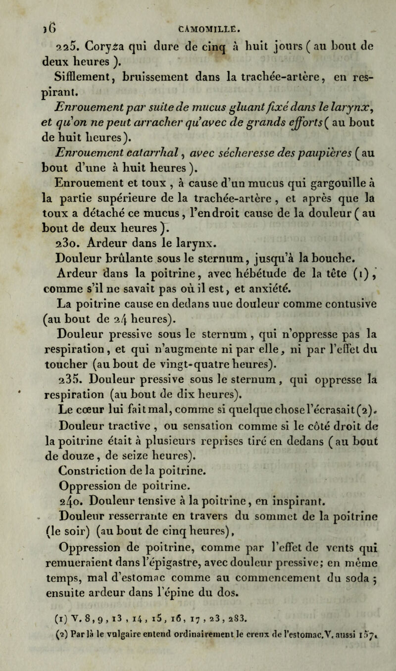 225. Coryza qui dure de cinq à huit jours (au bout de deux heures ). Sifflement, bruissement dans la trachée-artère, en res- pirant. Enrouement par suite de mucus gluant fixé dans le larynx, et quon ne peut arracher quavec de grands efforts ( au bout de huit heures). Enrouement catarrhal, avec sécheresse des paupières ( au bout d’une à huit heures ). Enrouement et toux , à cause d’un mucus qui gargouille à la partie supérieure de la trachée-artère , et après que la toux a détaché ce mucus, l’endroit cause de la douleur ( au bout de deux heures J. 23o. Ardeur dans le larynx. Douleur brûlante sous le sternum, jusqu’à la bouche. Ardeur dans la poitrine, avec hébétude de la tète (i) , comme s’il ne savait pas où il est, et anxiété. La poitrine cause en dedans uue douleur comme contusive (au bout de 24 heures). Douleur pressive sous le sternum , qui n’oppresse pas la respiration, et qui n’augmente ni par elle, ni par l’effet du toucher (au bout de vingt-quatre heures). 235. Douleur pressive sous le sternum, qui oppresse la respiration (au bout de dix heures). Le coeur lui fait mal, comme si quelque chose l’écrasait (2)* Douleur traclive , ou sensation comme si le côté droit de la poitrine était à plusieurs reprises tiré en dedans (au bout de douze, de seize heures). Constriction de la poitrine. Oppression de poitrine. 240. Douleur tensive à la poitrine, en inspirant. Douleur resserrante en travers du sommet de la poitrine (le soir) (au bout de cinq heures), Oppression de poitrine, comme par l’effet de vents qui remueraient dans l’épigastre, avec douleur pressive; en meme temps, mal d’estomac comme au commencement du soda 5 ensuite ardeur dans l’épine du dos. (1) V. 8,9,i3,i4, i5,i6, 17,23,283. (2) Parla le vulgaire entend ordinairement le creux de l'estomac. V. aussi 1^7»