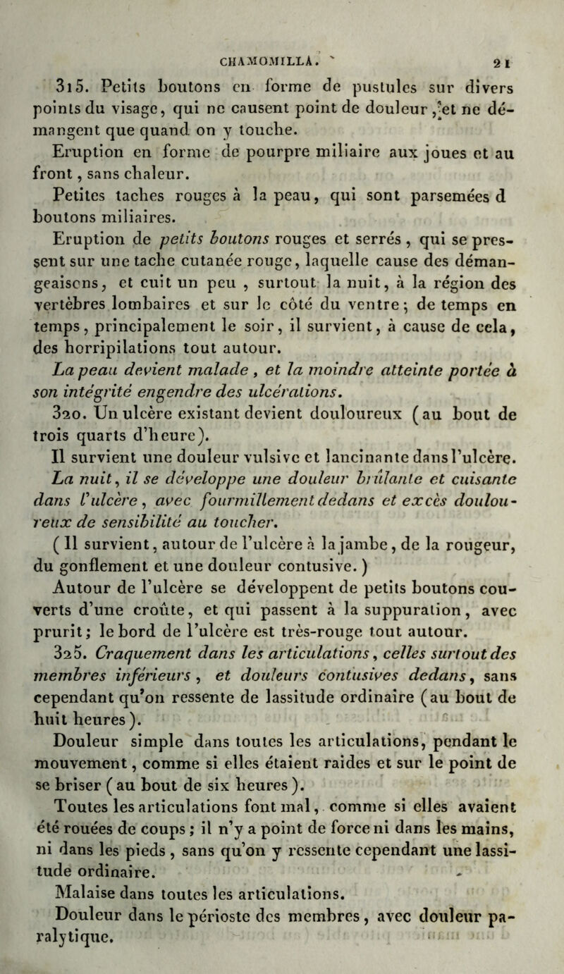 315. Petits boutons en forme de pustules sur divers points du visage, qui ne causent point de douleur ,-et ne dé- mangent que quand on y touche. Eruption en forme de pourpre miliaire aux joues et au front, sans chaleur. Petites taches rouges à la peau, qui sont parsemées d boutons miliaires. Eruption de petits boutons rouges et serrés , qui se pres- sent sur line tache cutanée rouge, laquelle cause des déman- geaisons, et cuit un peu , surtout la nuit, à la région des vertèbres lombaires et sur le côté du ventre-, de temps en temps, principalement le soir, il survient, à cause de cela, des horripilations tout autour. La peau devient malade , et la moindre atteinte portée à son intégrité engendre des ulcérations. 3^0. Un ulcère existant devient douloureux (au bout de trois quarts d’heure). Il survient une douleur vulsive et lancinante dans l’ulcère. La nuit, il se développe une douleur brûlante et cuisante dans t'ulcère, avec fourmillement dedans et excès doulou- reux de sensibilité au toucher. ( 11 survient, autour de l’ulcère à la jambe, de la rougeur, du gonflement et une douleur contusive. ) Autour de l’ulcère se développent de petits boutons cou- verts d’une croûte, et qui passent à la suppuration, avec prurit; le bord de l’ulcère est très-rouge tout autour. 320. Craquement dans les articulations, celles surtout des membres inférieurs , et douleurs contusives dedans, sans cependant qu’on ressente de lassitude ordinaire (au bout de huit heures ). Douleur simple dans toutes les articulations, pendant le mouvement, comme si elles étaient raides et sur le point de se briser ( au bout de six heures ). Toutes les articulations font mal, comme si elles avaient été rouées de coups ; il n’y a point de force ni dans les mains, ni dans les pieds , sans qu’on y ressente cependant une lassi- tude ordinaire. Malaise dans toutes les articulations. Douleur dans le périoste des membres, avec douleur pa- ralytique.