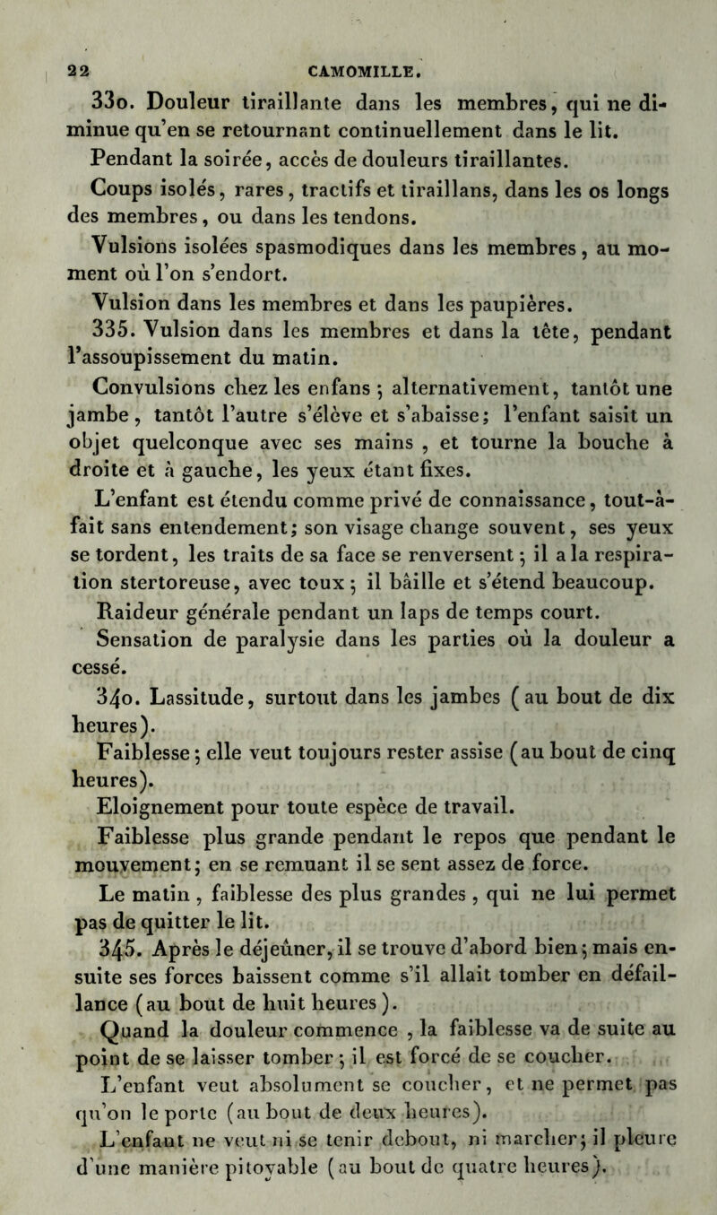 33o. Douleur tiraillante dans les membres, qui ne di- minue qu’en se retournant continuellement dans le lit. Pendant la soirée, accès de douleurs tiraillantes. Coups isolés, rares, tractifs et tiraillans, dans les os longs des membres, ou dans les tendons. Vulsions isolées spasmodiques dans les membres, au mo- ment où l’on s’endort. Vulsion dans les membres et dans les paupières. 335. Vulsion dans les membres et dans la tête, pendant l’assoupissement du matin. Convulsions chez les en fans ; alternativement, tantôt une jambe, tantôt l’autre s’élève et s’abaisse; l’enfant saisit un objet quelconque avec ses mains , et tourne la bouche à droite et à gauche, les yeux étant fixes. L’enfant est étendu comme privé de connaissance, tout-à- fait sans entendement; son visage change souvent, ses yeux se tordent, les traits de sa face se renversent ; il a la respira- tion stertoreuse, avec toux ; il bâille et s’étend beaucoup. Raideur générale pendant un laps de temps court. Sensation de paralysie dans les parties où la douleur a cessé. 34o. Lassitude, surtout dans les jambes (au bout de dix heures). Faiblesse ; elle veut toujours rester assise (au bout de cinq heures). Eloignement pour toute espèce de travail. Faiblesse plus grande pendant le repos que pendant le mouvement; en se remuant il se sent assez de force. Le matin , faiblesse des plus grandes , qui ne lui permet pas de quitter le lit. 34*5. Après le déjeûner, il se trouve d’abord bien ; mais en- suite ses forces baissent comme s’il allait tomber en défail- lance (au bout de huit heures ). Quand la douleur commence , la faiblesse va de suite au point de se laisser tomber ; il est forcé de se coucher. L’enfant veut absolument se coucher, et ne permet pas qu’on le porte (au bout de deux heures). L’enfant ne veut ni se tenir debout, ni marcher; il pleure d’une manière pitoyable (au bout de quatre heures).