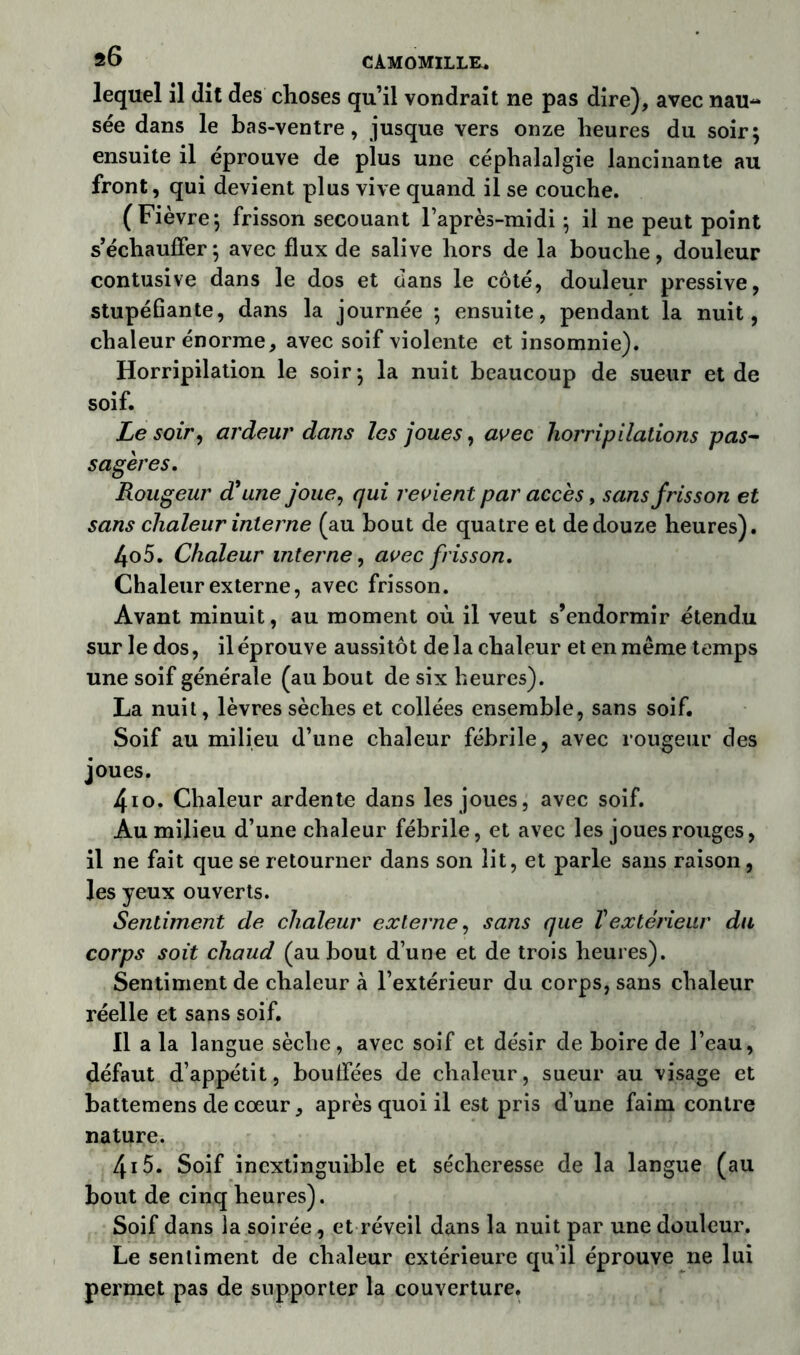 s6 CAMOMILLE* lequel il dit des choses qu’il vondrait ne pas dire), avec nau- sée dans le bas-ventre, jusque vers onze heures du soir; ensuite il éprouvé de plus une céphalalgie lancinante au front, qui devient plus vive quand il se couche. (Fièvre; frisson secouant l’après-midi ; il ne peut point s’échauffer ; avec flux de salive hors de la bouche, douleur contusive dans le dos et dans le côté, douleur pressive, stupéflante, dans la journée ; ensuite, pendant la nuit, chaleur énorme, avec soif violente et insomnie). Horripilation le soir; la nuit beaucoup de sueur et de soif. Le soir, ardeur dans les joues, avec horripilations pas- sagères. Rougeur d’une joue, qui revient par accès, sans frisson et sans chaleur interne (au bout de quatre et de douze heures). 4o5. Chaleur interne, avec frisson. Chaleur externe, avec frisson. Avant minuit, au moment où il veut s’endormir étendu sur le dos, il éprouve aussitôt de la chaleur et en même temps une soif générale (au bout de six heures). La nuit, lèvres sèches et collées ensemble, sans soif. Soif au milieu d’une chaleur fébrile, avec rougeur des joues. 4io. Chaleur ardente dans les joues, avec soif. Au milieu d’une chaleur fébrile, et avec les joues rouges, il ne fait que se retourner dans son lit, et parle sans raison, les yeux ouverts. Sentiment de chaleur externe, sans que T extérieur du corps soit chaud (au bout d’une et de trois heures). Sentiment de chaleur à l’extérieur du corps, sans chaleur réelle et sans soif. Il a la langue sèche, avec soif et désir de boire de l’eau, défaut d’appétit, bouffées de chaleur, sueur au visage et battemens de cœur, après quoi il est pris d’une faim contre nature. 415». Soif inextinguible et sécheresse de la langue (au bout de cinq heures). Soif dans la soirée, et réveil dans la nuit par une douleur. Le sentiment de chaleur extérieure qu’il éprouve ne lui permet pas de supporter la couverture.