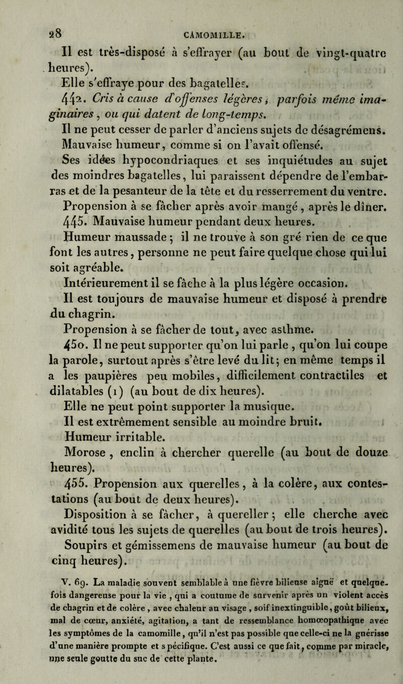 2 8 CAMOMILLE. Il est très-disposé à s’effrayer (au bout de vingt-quatre heures). Elle s’effraye pour des bagatelle?. 442* Cris à cause d'offenses légères i parfois même ima- gmaires , ou qui datent de long-temps. Il ne peut cesser de parler d’anciens sujets de désagrémens. Mauvaise humeur, comme si on l’avait offensé. Ses idées hypocondriaques et ses inquiétudes au sujet des moindres bagatelles, lui paraissent dépendre de l’embar- ras et de la pesanteur de la tête et du resserrement du ventre. Propension à se fâcher après avoir mangé , après le dîner. 445. Mauvaise humeur pendant deux heures. Humeur maussade ; il ne trouve à son gré rien de ce que font les autres, personne ne peut faire quelque chose qui lui soit agréable. Intérieurement il se fâche à la plus légère occasion. Il est toujours de mauvaise humeur et disposé à prendre du chagrin. Propension â se fâcher de tout, avec asthme. 45o. Il ne peut supporter qu’on lui parle , qu’on lui coupe la parole, surtout après s’être levé du lit ; en même temps il a les paupières peu mobiles, difficilement contractiles et dilatables (1) (au bout de dix heures). Elle ne peut point supporter la musique. Il est extrêmement sensible au moindre bruit. Humeur irritable. Morose , enclin à chercher querelle (au bout de douze heures). 455. Propension aux querelles, à la colère, aux contes- tations (au bout de deux heures). Disposition à se fâcher, à quereller} elle cherche avec avidité tous les sujets de querelles (au bout de trois heures). Soupirs et gémissemens de mauvaise humeur (au bout de cinq heures). V. 6g. La maladie souvent semblable à une fièvre bilieuse aiguë et quelque- fois dangereuse pour la vie , qui a coutume de survenir après un violent accès de chagrin et de colère , avec chaleur an visage , soif inextinguible, goût bilieux, mal de cœur, anxiété, agitation, a tant de ressemblance homœopathique avec les symptômes de la camomille, qu’il n’est pas possible que celle-ci ne la guérisse d’une manière prompte et spécifique. C’est aussi ce que fait, comme par miracle, uue seule goutte du suc de cette plante.