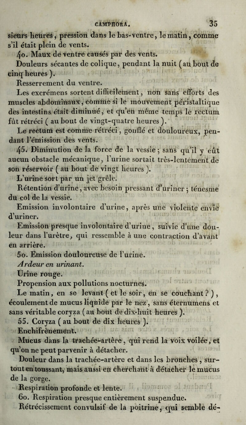 sieurs heures, pression dans le Las-ventre, le matin, comme s’il était plein de vents. 4o. Maux de ventre causés par des vents. Douleurs sécantes de colique, pendant la nuit (au bout de cinq heures ). Resserrement du ventre. Les excrémens sortent difficilement, non sans efforts des muscles abdominaux, comme si le mouvement péristaltique des intestins était diminué, et qu’en même temps le rectum fût rétréci ( au bout de vingt-quatre heures ). Le rectum est comme rétréci, gonflé et douloureux, pen- dant l’émission des vents. 45. Diminution de la force de la vessie 5 sans qu’il y eût aucun obstacle mécanique, l’urine sortait très-lentement de son réservoir ( au bout de vingt heures ). L’urine sort par un jet grêle. Rétention d’urine, avec besoin pressant d’uriner -, ténesme du col de la vessie. Emission involontaire d’urine, après une violente envie d’uriner. Emission presque involontaire d’urine, suivie d’une dou- leur dans l’urètre, qui ressemble à une contraction d’avant en arrière. 5o. Emission douloureuse de l’urine. Ardeur en urinant. Urine rouge. Propension aux pollutions nocturnes. Le matin, en se levant ( et le soir, en se couchant ? ) , écoulement de mucus liquide par le nez, sans éternumens et sans véritable coryza ( au bout de dix-huit heures ). 55. Coryza ( au bout de dix heures ). Enchifrènement. Mucus dans la trachée-artère, qui rend la voix voilée, et qu’on ne peut parvenir à détacher. Douleur dans la trachée-artère et dans les bronches , sur- tout en toussant, mais aussi en cherchant à détacher le mucus de la gorge. Respiration profonde et lente. 60. Respiration presque entièrement suspendue. Rétrécissement convulsif de la poitrine, qui semble dé-