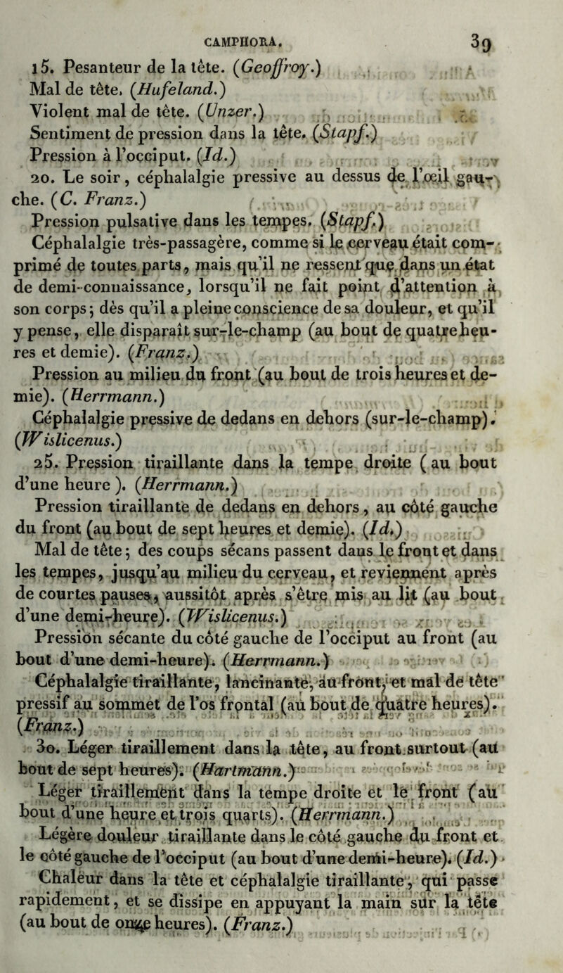CAMPHORA. 3 g l5. Pesanteur de la tête. (Geoffroy.) Mal de tête. (Hufeïand.) Violent mal de tête. (Unzer.) Sentiment de pression dans la tête, (Stapf.) Pression à l’occiput. (Id.) 20. Le soir, céphalalgie pressive au dessus de PoeU gau*^ che. (C. Franz.) Pression pulsative dans les tempes, (Stapf,) Céphalalgie très-passagère, comme si le .cerveau était com- primé de toutes parts, mais qu’il ne ressent que.dans un état de demi-connaissance, lorsqu’il ne fait point d’attention à son corps; dès qu’il a pleine conscience de sa douleur, et qu’il y pense, elle disparait sur-le-champ (au bout de quatjreheu- res et demie). (Frqnz.) Pression au milieu du front (au bout de trois heures et de- mie). (Herrmann.) Céphalalgie pressive de dedans en dehors (sur-le-champ). (JV islicenus.) 25. Pression tiraillante dans la tempe droite (au bout d’une heure ). (Herrmann.) Pression tiraillante de dedans en dehors, au côté gauche du front (au bout de sept heures et demie). (Id*) Mal de tête ; des coups sëcans passent daus le front et dans les tempes, jusqu’au milieu du cerveau, et reviennent après de courtes pauses * aussitôt après s’être mis au li]t (au bout d’une demi^heure). (Wislicenus.) Pression sécante du côté gauche de l’occiput au front (au bout d’une demi-heure)L (Herrmann.) Céphalalgie tiraillante, lancinante, âmfrOnÿet mal de tête pressif au sommet de l’os frontal, (au bout de quatre heures) . [Franz.) 3o. Léger tiraillement dans la tête, au front,surtout (au bout de septhetrres). (Hartmann.) r/ r Léger tiraillement dans la tempe droite et le front (au bout d’une heure et trois quarts). (Herrmann.) Légère douleur tiraillante dans le côté gauche d,u front et le côté gauche de l’occiput (au bout d’une denii-heure)* (Id.) • Chalëur dans la tête et céphalalgie tiraillante , qui passe rapidement, et se dissipe en appuyant la main sür la tête (au bout de on^e heures). (Franz.)