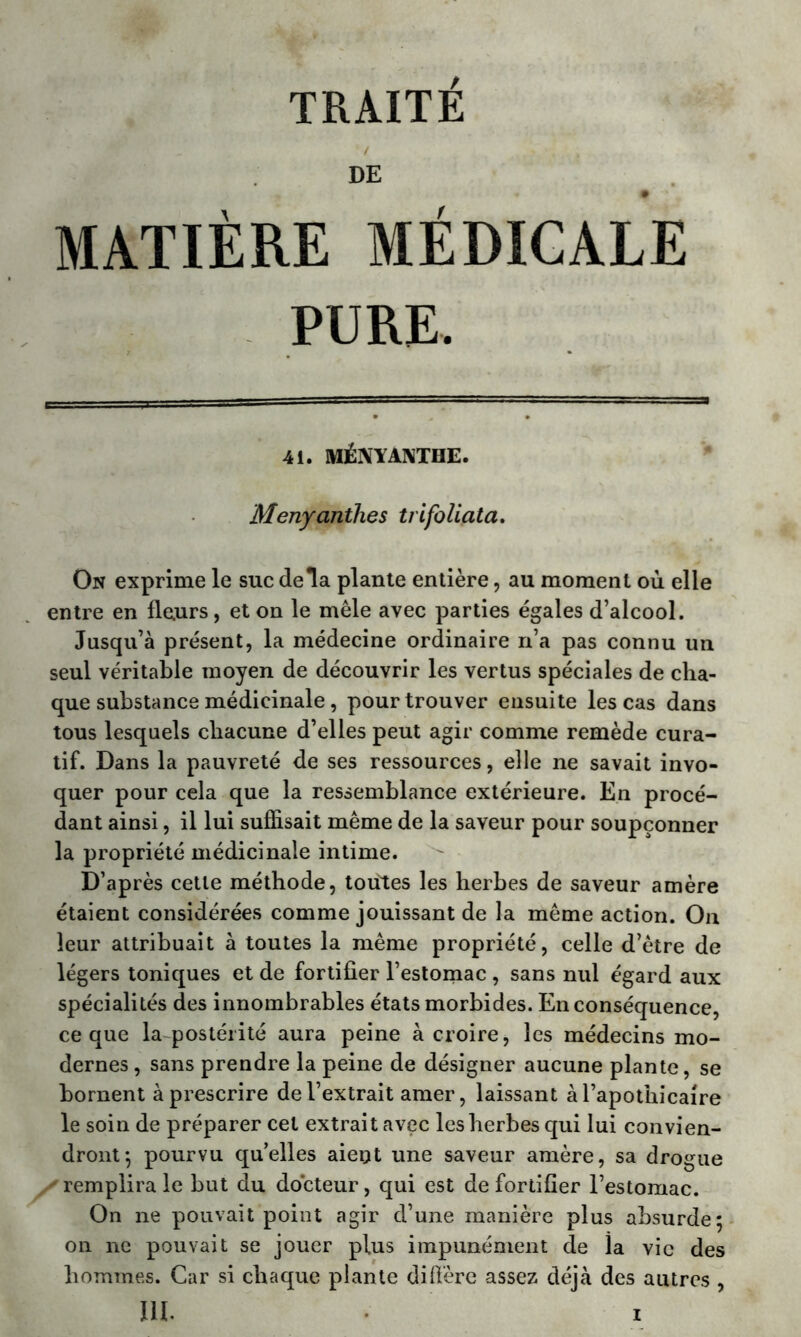 DE MATIÈRE MÉDICALE PURE. 41. MÉNYANTHE. Menyanthes trifoliata. On exprime le suc delà plante entière, au moment où elle entre en fleurs, et on le mêle avec parties égales d’alcool. Jusqu’à présent, la médecine ordinaire n’a pas connu un seul véritable moyen de découvrir les vertus spéciales de cha- que substance médicinale, pour trouver ensuite les cas dans tous lesquels chacune d’elles peut agir comme remède cura- tif. Dans la pauvreté de ses ressources, elle ne savait invo- quer pour cela que la ressemblance extérieure. En procé- dant ainsi, il lui suffisait même de la saveur pour soupçonner la propriété médicinale intime. D’après cette méthode, toutes les herbes de saveur amère étaient considérées comme jouissant de la même action. On leur attribuait à toutes la même propriété, celle d’être de légers toniques et de fortifier l’estomac , sans nul égard aux spécialités des innombrables états morbides. En conséquence, ce que la postérité aura peine à croire, les médecins mo- dernes , sans prendre la peine de désigner aucune plante, se bornent à prescrire de l’extrait amer, laissant à l’apothicaire le soin de préparer cet extrait avec les herbes qui lui convien- dront*, pourvu quelles aient une saveur amère, sa drogue remplira le but du docteur, qui est de fortifier l’estomac. On ne pouvait point agir d’une manière plus absurde; on ne pouvait se jouer plus impunément de la vie des hommes. Car si chaque plante diffère assez déjà des autres ,