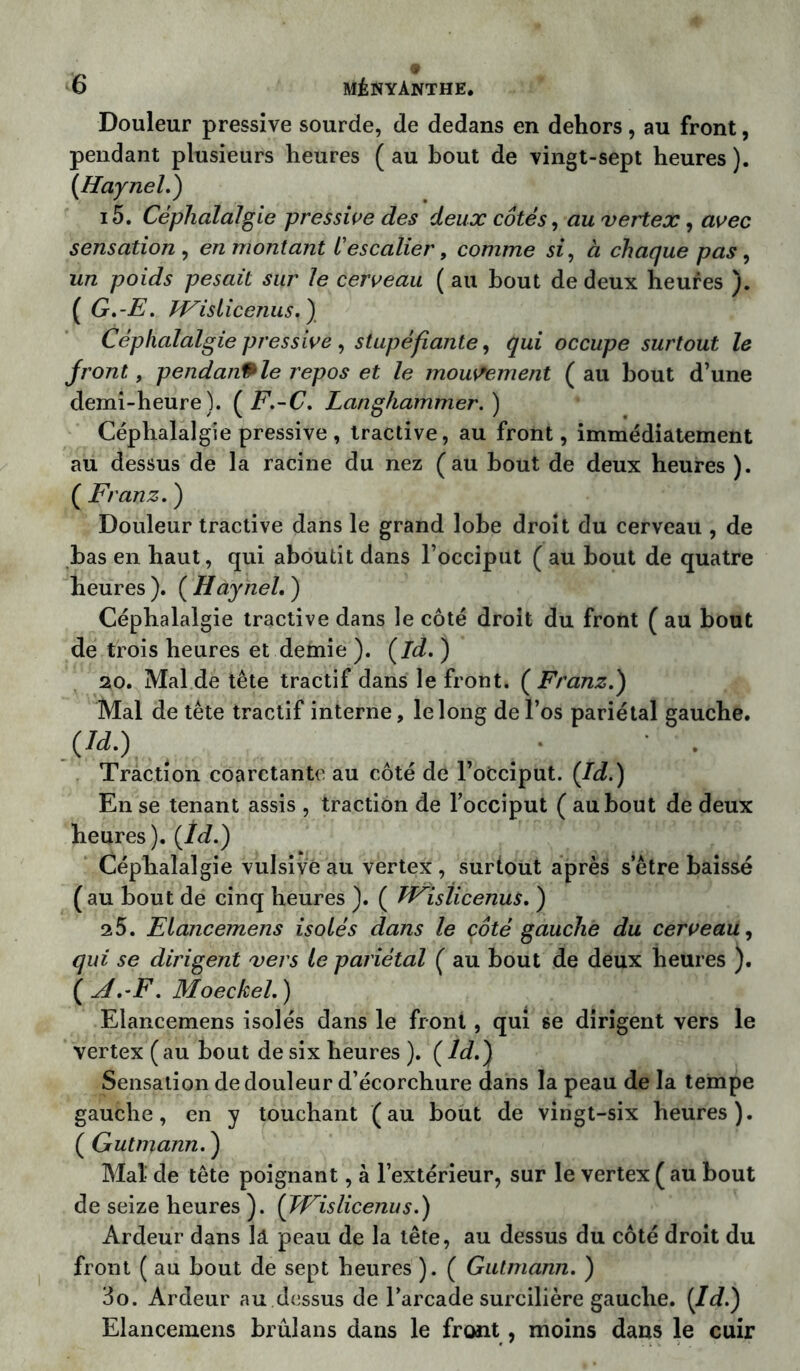 Douleur pressive sourde, de dedans en dehors, au front, pendant plusieurs heures ( au bout de vingt-sept heures ). (Haynel.) i5. Céphalalgie pressive des deux côtés, au vertex, avec sensation , en montant l'escalier, comme si, à chaque pas, un poids pesait sur le cerveau ( au bout de deux heures ). ( G.-E. JFislicenus. ) Céphalalgie pressive , stupéfiante, occupe surtout le front, pendanPle repos et le mouvement ( au bout d’une demi-heure). (F.-C. Langhammer.) Céphalalgie pressive , tractive, au front, immédiatement au dessus de la racine du nez (au bout de deux heures ). ( Franz. ) Douleur tractive dans le grand lobe droit du cerveau , de bas en haut, qui aboutit dans l’occiput (au bout de quatre heures ). ( Haynel, ) Céphalalgie tractive dans le côté droit du front ( au bout de trois heures et demie ). (la. ) 20. Mal de tête tractif dans le front. ( Franz.) Mal de tête tractif interne, le long de l’os pariétal gauche. .(«•) Traction coarctantc au côté de l’oCciput. (Id.) En se tenant assis , traction de l’occiput ( au bout de deux heures ). (Id.) Céphalalgie vulsivè au vertex , surtout après s etre baissé (au bout de cinq heures ). ( hEisticenus. ) 25. Elancemens isolés dans le côté gauche du cerveau, qui se dirigent vers le pariétal ( au bout de deux heures ). ( A.-F. Moeckel. ) Elancemens isolés dans le front , qui se dirigent vers le vertex (au bout de six heures ). (ld.) Sensation de douleur d’écorchure dans la peau de la tempe gauche, en y touchant (au bout de vingt-six heures). ( Gutmann. ) Mat de tête poignant, à l’extérieur, sur le vertex (au bout de seize heures ). ( JVislicenus.) Ardeur dans lâ peau de la tête, au dessus du côté droit du front ( au bout de sept heures ). ( Gutmann. ) 3o. Ardeur au dessus de l’arcade surcilière gauche. (Id.) Elancemens brûlans dans le front, moins dans le cuir