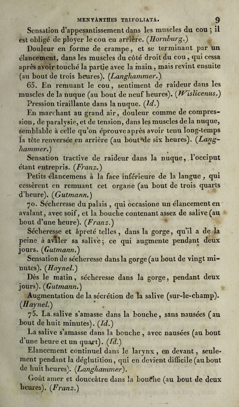 Sensation d’appesantissement dans les muscles du cou \ il est obligé déployer le cou en arrière. (Hornburg.) Douleur en forme de crampe, et se terminant par un élancement, dans les muscles du côté droit du cou, qui cessa après avoir louché la partie avec la main . mais revint ensuite (au bout de trois berures). (Langliammer.) 65. En remuant le cou, sentiment de raideur dans les muscles de la nuque (au bout de neuf heures). ( JVislicenus.) Pression tiraillante dans la nuque. (Jd.) En marchant au grand air, douleur comme de compres- sion , de paralysie, et de tension, dans les muscles de la nuque, semblable à celle qu’on éprouve après avoir tenu long-temps la tète renversée en arrière (au boufde six heures). (Lang- hammer.) Sensation tractive de raideur dans la nuque, l’occiput étant entrepris. (Franz,) Petits élancemens à la face inférieure de la langue, qui cessèrent en remuant cet organe (au bout de trois quarts d’heure). (Gutmann.) 70. Sécheresse du palais , qui occasione un élancement en avalant, avec soif, et la bouche contenant assez de salive (au bout d’une heure). (Franz.) Sécheresse et âpreté telles, dans la gorge, qu’il a de la peine à avaler sa salivé-, ce qui augmente pendant deux jours. (Gutmann.) Sensation de sécheresse dans la gorge (au bout de vingt mi- nutes). (Haynel.) Dès le matin, sécheresse dans la gorge, pendant deux jours). (Gutmann.) Augmentation de la sécrétion de la salive (sur-le-champ). (Haynel) 75. La,salive s’amasse dans la bouche, sans nausées (au bout de huit minutes). (Id.) La salive s’amasse dans la bouche , avec nausées (au bout d’une heure et un quajrt). (Tel.) Elancement continuel dans le larynx , en devant, seule- ment pendant la déglutition, qui en devient difficile (aubout de huit heures). (Langhammer). Goût amer et douceâtre dans la bouffhe (au bout de deux heures). (Franz.)