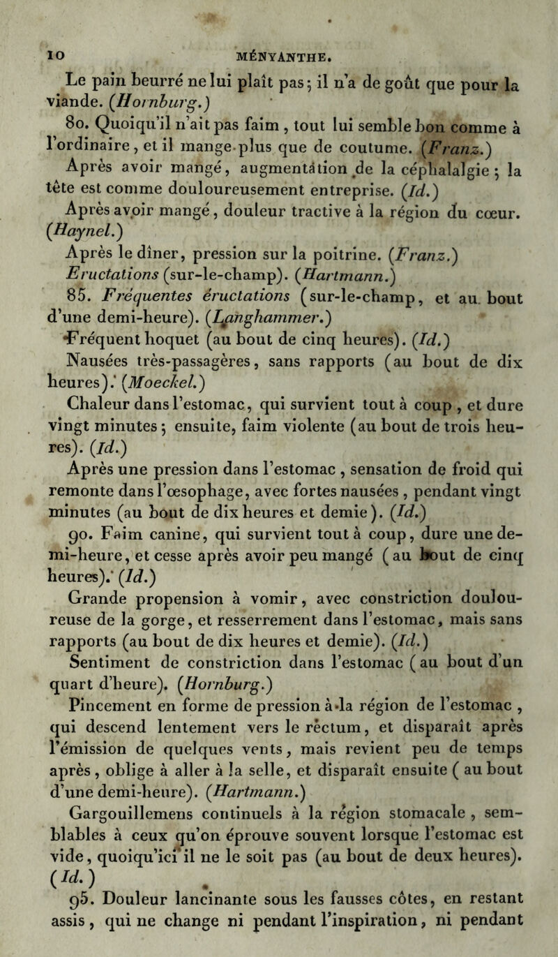 Le pain beurré ne lui plaît pas 5 il n’a de goût que pour la viande. (Homburg.) 80. Quoiqu’il n’ait pas faim , tout lui semble bon comme à l’ordinaire, et il mange plus que de coutume. {Franz.) Après avoir mangé, augmentation de la céphalalgie } la tête est comme douloureusement entreprise. (Id.) Après avoir mangé, douleur tractive à la région du cœur. (Haynel.) Après le dîner, pression sur la poitrine. [Franz.) Eructations (sur-le-champ). [Hartmann.) 85. Fréquentes éructations (sur-le-champ, et au. bout d’une demi-heure), (Langhammer.) •Fréquent hoquet (au bout de cinq heures). [Id.) Nausées très-passagères, sans rapports (au bout de dix heures).* (.Moeckel.) Chaleur dans l’estomac, qui survient tout à coup , et dure vingt minutes \ ensuite, faim violente (au bout de trois heu- res). (id.) Après une pression dans l’estomac , sensation de froid qui remonte dans l’œsophage, avec fortes nausées , pendant vingt minutes (au bout de dix heures et demie). (Id.) 90. Faim canine, qui survient tout à coup, dure une de- mi-heure, et cesse après avoir peu mangé (au bout de cinq heures).* (Id.) Grande propension à vomir, avec constriction doulou- reuse de la gorge, et resserrement dans l’estomac, mais sans rapports (au bout de dix heures et demie). (Id.) Sentiment de constriction dans l’estomac ( au bout d’un quart d’heure). (Homburg.) Pincement en forme de pression à «la région de l’estomac , qui descend lentement vers le réctum, et disparaît après l’émission de quelques vents, mais revient peu de temps après , oblige à aller à la selle, et disparaît ensuite ( au bout d’une demi-heure). (Hartmann.) Gargouillemens continuels à la région stomacale , sem- blables à ceux qu’on éprouve souvent lorsque l’estomac est vide, quoiqu’ici il ne le soit pas (au bout de deux heures). W 95. Douleur lancinante sous les fausses côtes, en restant assis, qui ne change ni pendant l’inspiration, ni pendant