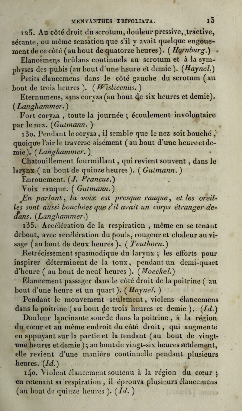 12 5. Au côté droit du scrotum, douleur pressive, .tractive, sécante, ou même sensation que s’il y avait quelque engoue- ment de ce côté ( au bout de quatorze heures ). ( HçjTiburg.) • Elancemens brûlans continuels au scrotum et à la sym- physes des pubis (au bout d’une heure et demie ). ( Haynel.) Petits élancemens dans le côté gauche du scrotum (au bout de trois heures ). ( tFislicenus. ) Eternumens, sans coryza (au bout 4e six heures et demie). ( Langhammer. ) Fort coryza , toute la journée ; écoulement involontaire par le nez. (Gutmann. ) i3o. Pendant le coryza , il semble que le nez soit bouché quoique l’air le traverse aisément (aubout d’une heureetde- mie). [Langhammer. ) Chatouillement fourmillant, qui revient souvent , dans le larynx ( au bout de quinze heures ). ( Gulmcinn. ) Enrouement. (/. Francus.) Voix rauque. ( Gutmann. ) En parlant, la voix est presque rauque, et les oreil- les sont aussi bouchées qiue s’il avait un corps étranger de- ltans. (Langhammer.) i35. Accélération de la respiration , même en se tenant debout, avec accélération du pouls, rougeur et chaleur au vi- sage ( au bout de deux heures ), ( Teuthorn.) Rétrécissement spasmodique du larynx } les efforts pour inspirer déterminent de la toux, pendant un demi-quart d’heure ( au bout de neuf heures ). (Moeckeh) Elancement passager dans le côté droit de la poitrine ( au bout d’une heure et un quart). ( Haynel. ) Pendant le mouvement seulement, violens élancemens dans la poitrine (au bout de trois heures et demie ). (Id.) Douleur lancinante sourde dans la poitrine , à la région du cœur et au même endroit du côté droit, qui augmente en appuyant sur la partie et la tendant (au bout de vingt- une heures et demie ) , au bout de vingt-six heures seulement, elle revient d’une manière continuelle pendant plusieurs heures. (ld.) i4o. Violent élancement soutenu à la région du cœur ; en retenant sa respiration, il éprouva plusieurs élancemens (au bout de quinze heures ). (Id. )