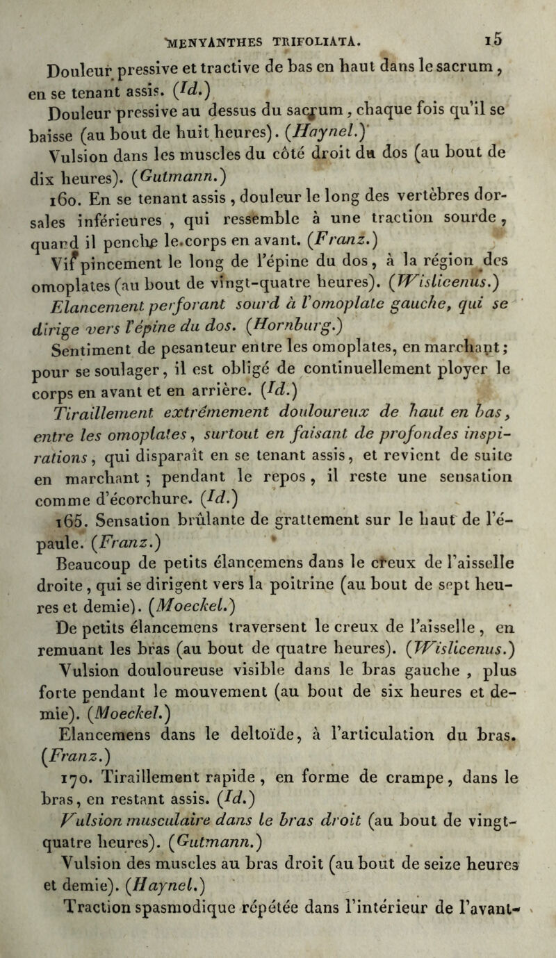 Douleur pressive et tractîve de bas en haut dans le sacrum , en se tenant assis. (Id.) Douleur pressive au dessus du sacrum, chaque fois qu’il se baisse (au bout de huit heures). (.Haynel.)' Vulsion dans les muscles du côté droit du dos (au bout de dix heures). ( Gutmann.) 160. En se tenant assis , douleur le long des vertèbres dor- sales inférieures , qui ressemble à une traction sourde , quard il pendre le.corps en avant. (Franz.) Vif pincement le long de l'épine du dos, à la région des omoplates (au bout de vingt-quatre heures). (TVi's Lice nus.) Elancement perforant sourd à Vomoplate gauche, qui se dirige vers Tépine du dos. (Hornburg.) Sentiment de pesanteur entre les omoplates, en marchant; pour se soulager, il est obligé de continuellement ployer le corps en avant et en arrière. (Id.) Tiraillement extrêmement douloureux de haut en bas y entre les omoplates, surtout en faisant de profondes inspi- rations , qui disparait en se tenant assis, et revient de suite en marchant *, pendant le repos, il reste une sensation comme d’écorchure. (Id.) i65. Sensation brûlante de grattement sur le haut de l’é- paule. (Franz.) Beaucoup de petits élancemens dans le cfeux de l’aisselle droite , qui se dirigent vers la poitrine (au bout de sept heu- res et demie). (Moeckel.) De petits élancemens traversent le creux de l'aisselle , en remuant les bras (au bout de quatre heures). (Wislicenus.) Vulsion douloureuse visible dans le bras gauche , plus forte pendant le mouvement (au bout de six heures et de- mie). (Moeckel.) Elancemens dans le deltoïde, à l’articulation du bras. (Franz.) 170. Tiraillement rapide , en forme de crampe, dans le bras, en restant assis. (Id.) Vulsion musculaire dans le bras droit (au bout de vingt- quatre heures). (Gutmann.) Vulsion des muscles au bras droit (au bout de seize heures et demie). (Haynel.) Traction spasmodique répétée dans l’intérieur de l’avant-