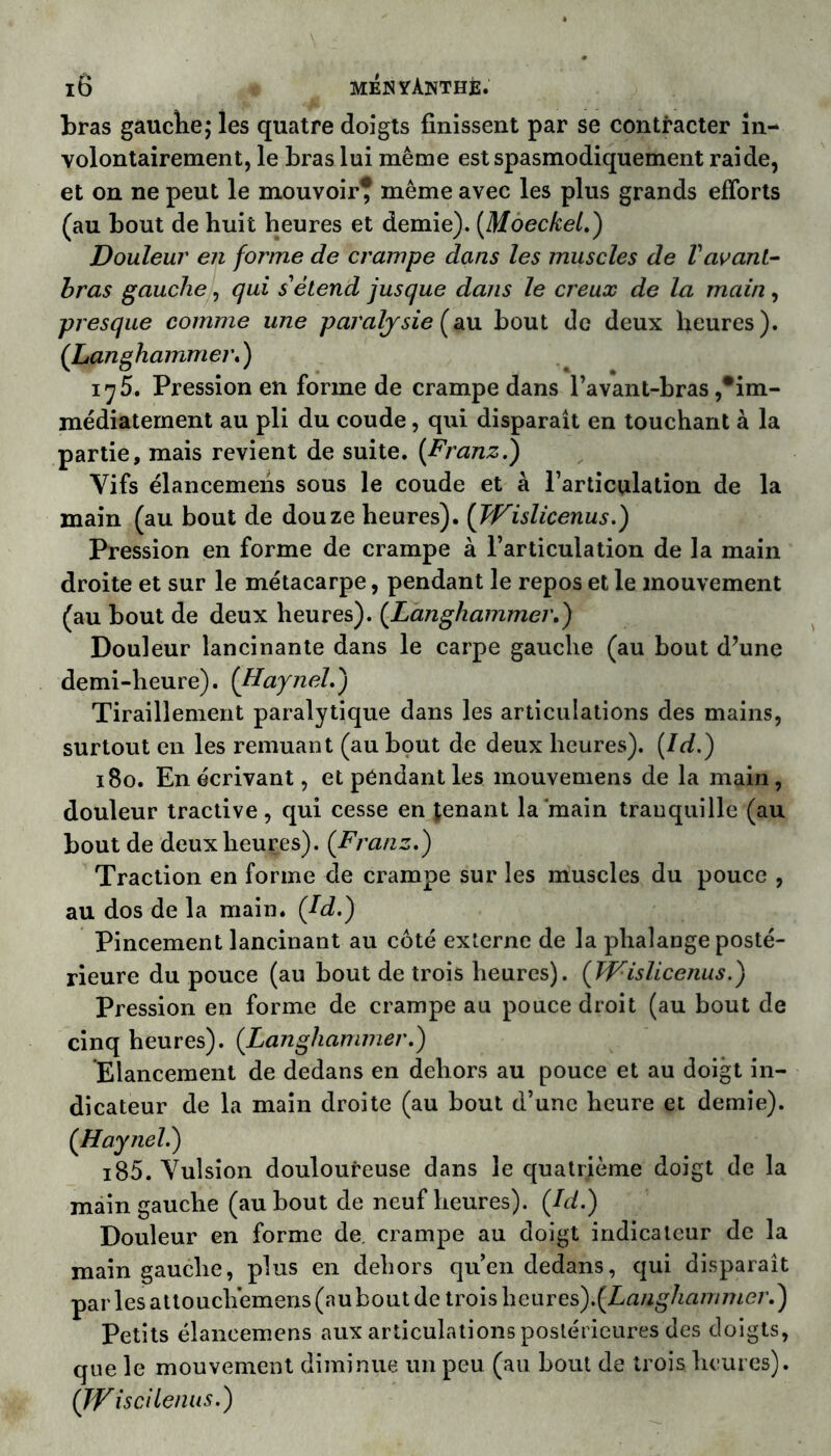 bras gauche; les quatre doigts finissent par se contracter in- volontairement, le bras lui même est spasmodiquement raide, et on ne peut le mouvoir* même avec les plus grands efforts (au bout de huit heures et demie). (Moeckel.) Douleur en forme de crampe dans les muscles de Vavant- bras gauche, qui s'étend jusque dans le creux de la main, presque comme une paralysie (au bout de deux heures). ([Langhammer. ) 17 5. Pression en forme de crampe dans l’avant-bras/im- médiatement au pli du coude, qui disparaît en touchant à la partie, mais revient de suite. (Franz.) Vifs élancemens sous le coude et à l’articulation de la main (au bout de douze heures). (Wislicenus.) Pression en forme de crampe à l’articulation de la main droite et sur le métacarpe, pendant le repos et le mouvement (au bout de deux heures). (Langhammer.) Douleur lancinante dans le carpe gauche (au bout d’une demi-heure). (Haynel.) Tiraillement paralytique dans les articulations des mains, surtout en les remuant (au bout de deux heures). (ld.) 180. En écrivant, et pendant les mouvemens de la main, douleur tractive , qui cesse en tenant la‘main tranquille (au bout de deux heures). (Franz.) Traction en forme de crampe sur les muscles du pouce , au dos de la main. (Jd.) Pincement lancinant au côté externe de la phalange posté- rieure du pouce (au bout de trois heures). (Wislicenus.) Pression en forme de crampe au pouce droit (au bout de cinq heures). (Langhammer.) Elancement de dedans en dehors au pouce et au doigt in- dicateur de la main droite (au bout d’une heure et demie). (Haynelé) i85. Vulsion douloureuse dans le quatrième doigt de la main gauche (au bout de neuf heures). (Id.) Douleur en forme de. crampe au doigt indicateur de la main gauche, plus en dehors qu’en dedans, qui disparaît parles attouch’emens (au bout de trois heiires).(Laughammei\) Petits élancemens aux articulations postérieures des doigts, que le mouvement diminue un peu (au bout de trois heures). (Wis ci tenus.)