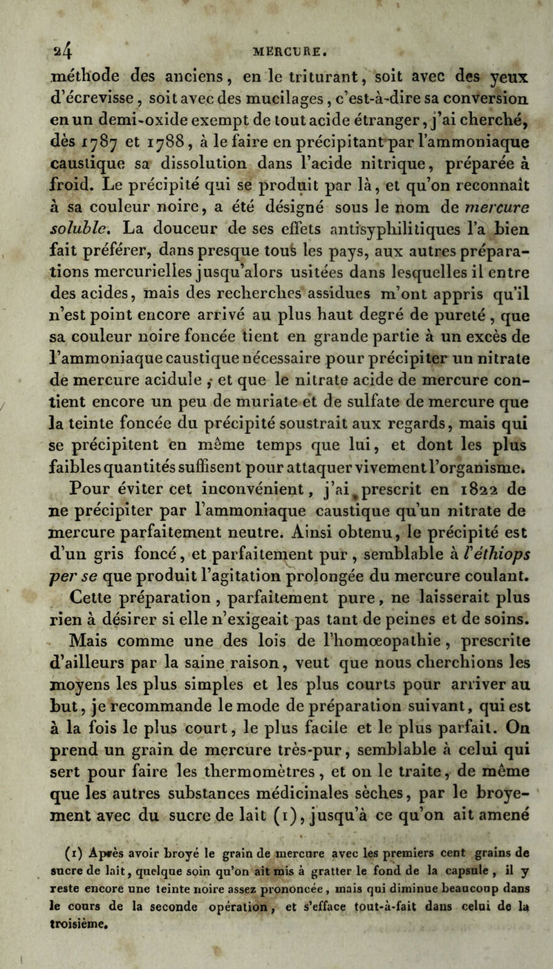 méthode des anciens, en le triturant, soit avec des yeux d’écrevisse, soit avec des mucilages, c’est-à-dire sa conversion en un demi-oxide exempt de tout acide étranger, j’ai cherché, dès 1787 et 1788, à le faire en précipitant par l’ammoniaque caustique sa dissolution dans l’acide nitrique, préparée à froid. Le précipité qui se produit par là, et qu’on reconnaît à sa couleur noire, a été désigné sous le nom de mercure soluble. La douceur de ses effets antisyphilitiques l’a bien fait préférer, dans presque toufe les pays, aux autres prépara- tions mercurielles jusqu’alors usitées dans lesquelles il entre des acides, mais des recherches assidues m’ont appris qu’il n’est point encore arrivé au plus haut degré de pureté , que sa couleur noire foncée tient en grande partie à un excès de l’ammoniaque caustique nécessaire pour précipiter un nitrate de mercure acidulé ,• et que le nitrate acide de mercure con- tient encore un peu de muriate et de sulfate de mercure que la teinte foncée du précipité soustrait aux regards, mais qui se précipitent en même temps que lui, et dont les plus faibles quantités suffisent pour attaquer vivement l’organisme. Pour éviter cet inconvénient, j’ai%prescrit en 1822 de ne précipiter par l’ammoniaque caustique qu’un nitrate de mercure parfaitement neutre. Ainsi obtenu, le précipité est d’un gris foncé, et parfaitement pur , semblable à l'éthiops per se que produit l’agitation prolongée du mercure coulant. Cette préparation, parfaitement pure, ne laisserait plus rien à désirer si elle n’exigeait pas tant de peines et de soins. Mais comme une des lois de l’homoeopathie, prescrite d’ailleurs par la saine raison, veut que nous cherchions les moyens les plus simples et les plus courts pour arriver au but, je recommande le mode de préparation suivant, qui est à la fois le plus court, le plus facile et le plus parfait. On prend un grain de mercure très-pur, semblable à celui qui sert pour faire les thermomètres, et on le traite, de même que les autres substances médicinales sèches, par le broye- ment avec du sucre de lait (1), jusqu’à ce qu’on ait amené (1) Ap*ès avoir broyé le grain de mercure avec les premiers cent grains de sucre de lait, quelque soin qu’on ait mis à gratter le fond de la capsule , il y reste encore une teinte noire assez prononcée, mais qui diminue beaucoup dans le cours de la seconde opération, et s’efface tout-à-fait dans celai de la troisième.