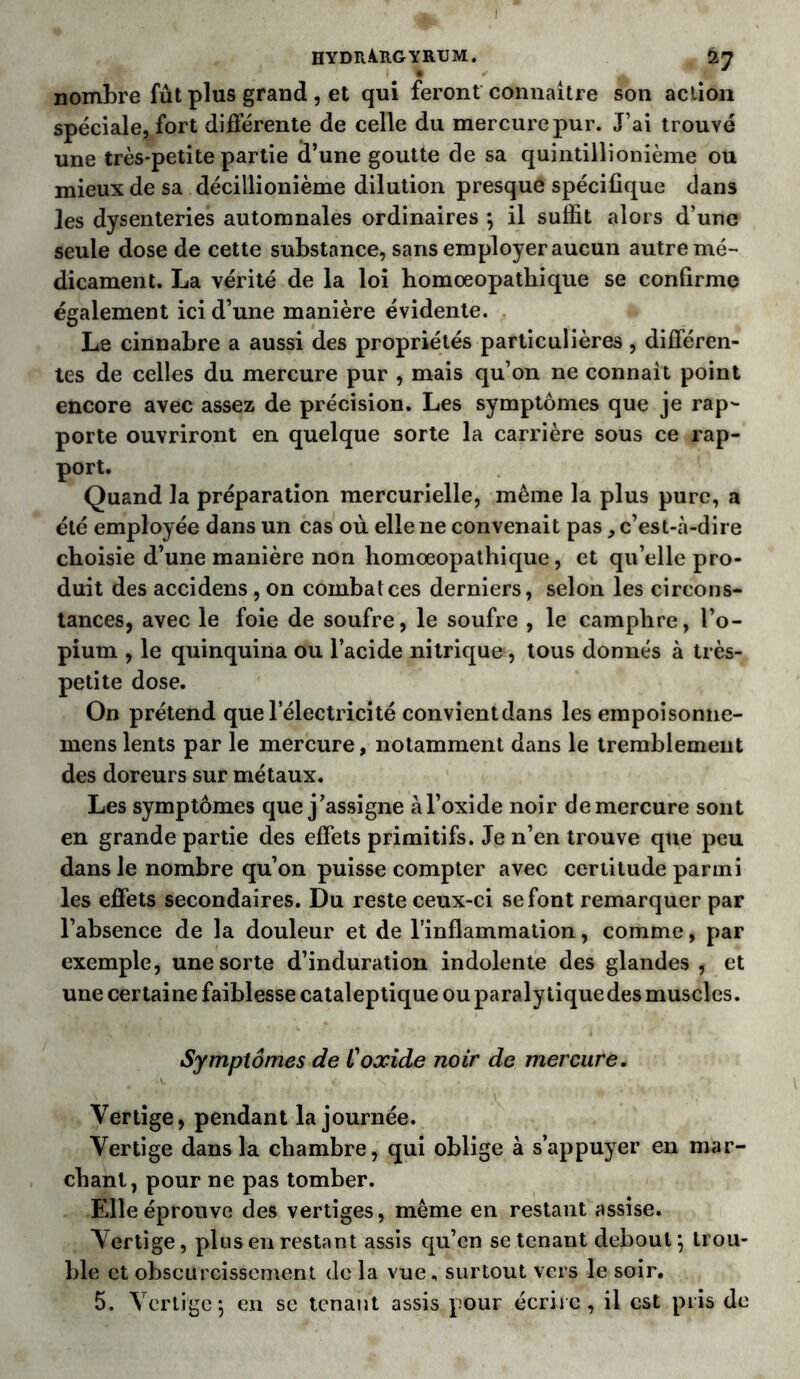 I HYDlURGYRUM. nombre fût plus grand , et qui feront connaître son action spéciale, fort différente de celle du mercure pur. J’ai trouvé une très-petite partie d’une goutte de sa quintillionième ou mieux de sa décillionième dilution presque spécifique dans les dysenteries automnales ordinaires \ il suffit alors d’une seule dose de cette substance, sans employer aucun autre mé- dicament. La vérité de la loi homoeopathique se confirme également ici d’une manière évidente. Le cinnabre a aussi des propriétés particulières, différen- tes de celles du mercure pur , mais qu’on ne connait point encore avec assez de précision. Les symptômes que je rap- porte ouvriront en quelque sorte la carrière sous ce rap- port. Quand la préparation mercurielle, même la plus pure, a été employée dans un cas où elle ne convenait pas, c’est-à-dire choisie d’une manière non homoeopathique, et qu’elle pro- duit des accidens, on combalces derniers, selon les circons- tances, avec le foie de soufre, le soufre , le camphre, l’o- pium , le quinquina ou l’acide nitrique, tous donnés à très- petite dose. On prétend que l’électricité convientdans les empoisonne- menslents par le mercure, notamment dans le tremblement des doreurs sur métaux. Les symptômes que j’assigne àl’oxide noir de mercure sont en grande partie des effets primitifs. Je n’en trouve que peu dans le nombre qu’on puisse compter avec certitude parmi les effets secondaires. Du reste ceux-ci se font remarquer par l’absence de la douleur et de l’inflammation, comme, par exemple, une sorte d’induration indolente des glandes , et une certaine faiblesse cataleptique ou paralytique des muscles. Symptômes de l'oxide noir de mercure. Vertige, pendant la journée. Vertige dans la chambre, qui oblige à s’appuyer en mar- chant, pour ne pas tomber. Elle éprouve des vertiges, même en restant assise. Vertige, plus en restant assis qu’en se tenant debout j trou- ble et obscurcissement de la vue, surtout vers le soir. 5. Vertige5 en se tenant assis pour écrite, il est pris de