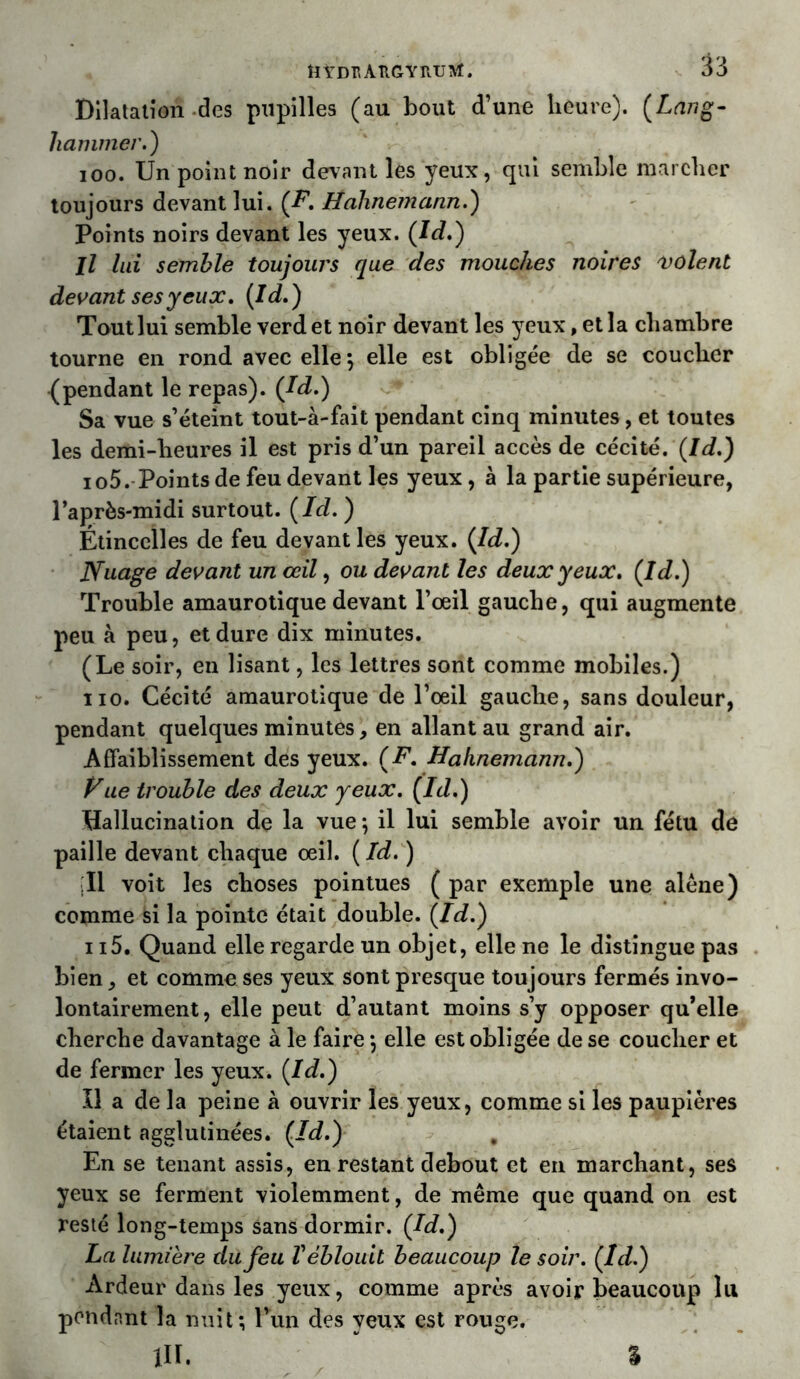 HYDflAîlGYItUItf. Dilatation des pupilles (au bout d’une heure). (Lang- Jiammer.) 100. Un point noir devant les yeux, qui semble marcher toujours devant lui. (F. Ltahnemann.) Points noirs devant les yeux. (Id.) Il lui semble toujours que des mouches noires volent devant ses yeux. (Id.) Tout lui semble verdet noir devant les yeux, et la chambre tourne en rond avec elle*, elle est obligée de se coucher (pendant le repas). (Id.) Sa vue s’éteint tout-à-fait pendant cinq minutes, et toutes les demi-heures il est pris d’un pareil accès de cécité. (Id.) io5. Points de feu devant les yeux, à la partie supérieure, l’après-midi surtout. (Id. ) Étincelles de feu devant les yeux. (/J.) Nuage devant un œil, ou devant les deux yeux. (Id.) Trouble amaurotique devant l’œil gauche, qui augmente peu à peu, et dure dix minutes. (Le soir, en lisant, les lettres sont comme mobiles.) no. Cécité amaurotique de l’œil gauche, sans douleur, pendant quelques minutes, en allant au grand air. Affaiblissement des yeux. (F. Hahnemann.) yue trouble des deux yeux. (Id.) Hallucination de la vue ; il lui semble avoir un fétu de paille devant chaque œil. ( Id. ) Il voit les choses pointues ( par exemple une alêne) comme fei la pointe était double. (Id.) 115. Quand elle regarde un objet, elle ne le distingue pas bien, et comme ses yeux sont presque toujours fermés invo- lontairement, elle peut d’autant moins s’y opposer qu’elle cherche davantage à le faire *, elle est obligée de se coucher et de fermer les yeux. (Id.) Il a de la peine à ouvrir les yeux, comme si les paupières étaient agglutinées. (Id.) , En se tenant assis, en restant debout et en marchant, ses yeux se ferment violemment, de même que quand on est resté long-temps sans dormir. (Id.) La lumière du feu V éblouit beaucoup le soir. (Id.) Ardeur dans les yeux, comme après avoir beaucoup lu pondant la nuit; Pun des yeux est rouge. /