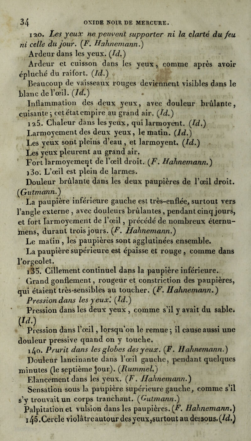 120. Les yeux ne peuvent supporter ni la clarté du feu ni celle du jour. (F. Hahnemann.) Ardeur dans les yeux. (Jd.) Ardeur et cuisson dans les yeux, comme après avoir épluché du raifort. (.Id.) Beaucoup de vaisseaux rouges deviennent visibles dans le blanc de l’œil. (ld.) • Inflammation des deux yeux, avec douleur brûlante, cuisante \ cet état empire au grand air. (Jd.) 125. Chaleur dans les yeux, qui larmoyent. Jd.) Larmoyement des deux yeux, le matin, (ld.) Les yeux sont pleins d’eau , et larmoyent. Jd.) Les yeux pleurent au grand air. Fort larmoyemeqt de l’œil droit. (F. Hahnemann.) )3o. L’œil est plein de larmes. Douleur brûlante dans les deux paupières de l’œil droit. (Gutmann.) La paupière inférieure gauche est très-enflée, surtout vers l’angle externe , avec douleurs brûlantes, pendant cinq jours, et fort larmoyement de l’œil, précédé de nombreux éternu- mens, durant trois jours. (F. Hahnemann.) Le matin , les paupières sont agglutinées ensemble. La paupière supérieure est épaisse et rouge , comme dans l’orgeolet. i35. Cillement continuel dans la paupière inférieure. Grand gonflement, rougeur et constrictîon des paupières, qui étaient très-sensibles au toucher. (F. Hahnemann.) Pression dans les yeux'. Jd.) Pression dans les deux yeux , comme s’il y avait du sable. ÿd.) Pression dans l’œil, lorsqu on le remue ; il cause aussi une douleur pressive quand on y touche. i4o. Prurit dans les globes des yeux. (F. Hahnemann.) Douleur lancinante dans l’œil gauche, pendant quelques minutes (le septième jour). (Rummel.) Elancement dans les yeux. (F. Hahnemann.) Sensation sous la paupière supérieure gauche, comme s’il s’y trouvait un corps tranchant. (Gutmann.) Palpitation et vulsion dans les paupières. (-F. Hahnemann.) 145.Cercle violâtre autour des yeux,surtout au dessous. (42.)