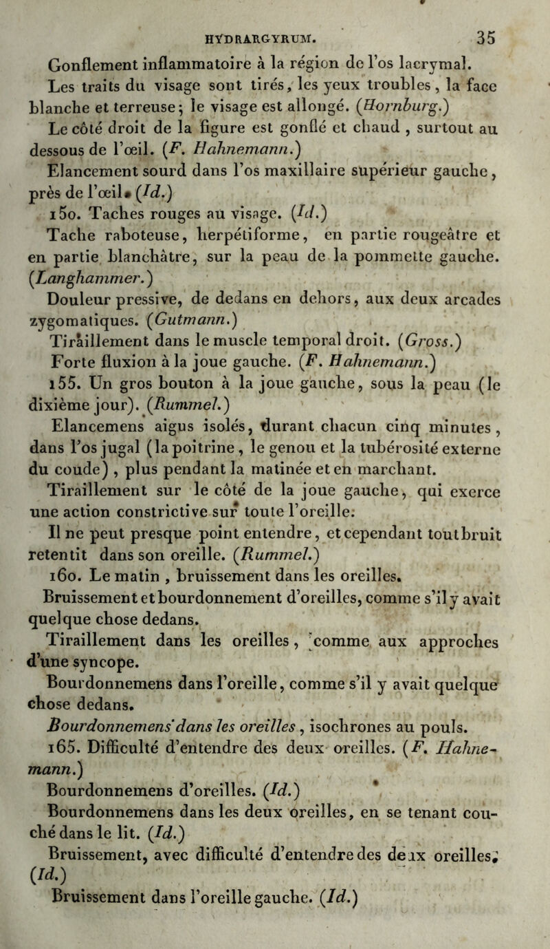 Gonflement inflammatoire à la région de l’os lacrymal. Les traits dix visage sont tirés, les yeux ti’oubles, la face blanche et terreuse; le visage est allongé. ([Hornburg.) Le côté droit de la figure est gonflé et chaud , surtout au dessous de l’œil. (F. Hàhnemann.) Elancement sourd dans l’os maxillaire supérieur gauche , près de l’œil• (Jd.) i5o. Taches rouges au visage. Jd,) Tache raboteuse, lierpétiforme, en partie rougeâtre et en partie blanchâtre, sur la peau de la pommette gauche. (Langhammer. ) Douleur pressive, de dedans en dehors, aux deux arcades zygomatiques. (Gutmann.) Tiraillement dans le muscle temporal droit. (Gross.) Forte fluxion à la joue gauche. (F. Hàhnemaim.) 155. Un gros bouton à la joue gauche, sous la peau (le dixième jour). (Rummel.) Elancemens aigus isolés, durant chacun cinq minutes, dans l’os jugal (la poitrine , le genou et la tubérosité externe du coude) , plus pendant la matinée et en marchant. Tiraillement sur le côté de la joue gauche, qui exerce une action constrictive sur toute l’oreille. Il ne peut presque point entendre, et cependant tout bruit retentit dans son oreille. (Rummel.) 160. Le matin , bruissement dans les oreilles. Bruissement et bourdonnement d’oreilles, comme s’il y avait quelque chose dedans. Tiraillement dans les oreilles, comme aux approches d’une syncope. Bourdonnemens dans l’oreille, comme s’il y avait quelque chose dedans. Bourdonnemens dans les oreilles, isochrones au pouls. i65. Difficulté d’entendre des deux oreilles. (F. Hahne- mann.) Bourdonnemens d’oreilles. (Jd.) Bourdonnemens dans les deux oreilles, en se tenant cou- ché dans le lit. (Jd.) Bruissement, avec difficulté d’entendre des deax oreilles; m Bruissement dans l’oreille gauche. (Id.)