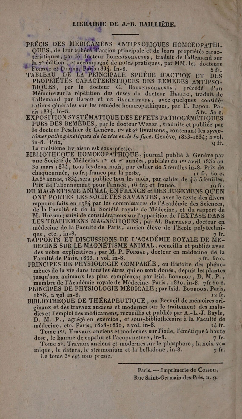 LIBRAIRIE DE J.-B. BAILLIÈRE. , . f PRECIS DES ae RE ANTIPSORIQUES HOMOEOPATHI- QUES, de leur sphè action principale et de leurs propriétés carac- téristiques, par le docteur Bornninenausen, traduit de l'allemand sur j Ja 2e édition , ct accômpagné de notes pratiques, par MM. les docteurs * Forssac et Dion, Pañtis 1834. In-8. ; 5 fr. TABLEAU, DE LAPRINCIPALE SPHÈRE D'ACTION ET DES PROPRIETES CARACTERISTIQUES DES REMÉDES ANTIPSO- RIQUES, par le docteur C. BornninenAUSEx, précédé d’un Mémoire sur la répétition des doses du docteur Hrrixe, traduit de l'allemand par Rapou et DE BaAcameTerr, avec quelques considé- rations générales sur les remèdes homæopathiques, par T. Rapou. Pa- ris 1834. In-8. 5fr. 50 C. EXPOSITION SYSTÉMATIQUE DES EFFETS PATHOGÉNÉTIQUES PURS DES REMEDES, par le docteur Wsser , traduite et publiée par le docteur Peschier de Genève. rre et 2° livraisons, contenant les symp- 1ômes pathogénétiques de la téte et de La face. Genève, 1833-1834; 2 vol. in-8. Prix, | o fr. La troisième livraison est sous-presse. BIBLIOTHEQUE HOMOEOPATHIQUE, journal publié à Genève par une Société de Médecins, 1r° et 2° années, publiées du 1er avril 1832 au 30 mars 1834, tous les deux mois, par cahier de 5 feuilles in-8. Prix de chaqueannée, 10 fr.; franco par la poste, it fr. 50 c: La 3€ année, 1834, sera publiée tous les mois, par cahier de 4 à 5 feuilles. Prix de l’abonnement pour l'année , 16 fr; et franco, 19 fr. DU MAGNETISME ANIMAL EN FRANCE et DES JUGEMENS QU'EN ONT PORTES LES SOCIETES SAVANTES , avec le texte des divers rapports faits en 1784 par les commissaires de l'Académie des Sciences, de la Faculté et de la Société royale de Médecine, et du rapport de M. Husson; suivi de considérations sur l’apparition de l'EXTASE DANS LES TRAITEMENS MAGNETIQUES, par Al. Brrrranp, docteur en médecine de la Faculté de Paris, ancien élève de l'Ecole polytechni- ue, etc. , in-8. L n fr. RAPPORTS ET DISCUSSIONS DE L’ACADEMIE ROYALE DE ME- DECINE SUR LE MAGNETISME ANIMAL , recueillis et publiés ayec des notes explicatives, par M. P. Foissac, docteur en médecine de la Faculté de Paris. 1833. 1 vol. in-8. , fr. 5oc. PRINCIPES DE PHYSIOLOGIE COMPARÉE ; ou Histoire des phéno- mènes de la vie dans tous les êtres qui en sont doués, depuis les plantes jusqu'aux animaux les plus complexes; par Isid. Bournor , D. M. P., membre de l’Académie royale de Médecine. Paris, 1830,in-8. gfr 50 c. PRINCIPES DE PHYSIOLOGIE MÉDICALE ; par Isid. Bourpon. Paris, 1828, 2 vol in-8. À 12 fr. BIBLIOTHÈQUE DE THÉRAPEUTIQUE , ou Recueil de mémoires ori- ginaux et des travaux anciens et modernes sur le traitement des mala- dies et l'emploi des médicamens, recueillis et publiés par A.-L.-J. Bayle, D. M. P., agrégé en exercice, et sous-bibliothécaire à la Faculté de médecine, etc. Paris, 1828-1830, 2 vol. in-8. . 14 fr. Tome 1er, Travaux anciens et modernes sur l'iode, l'émétique à haute dose, le baume de copahu et l'acupuncture , in-8. 7 fr. . Tome 2e, Travaux anciens et modernes sur le phosphore , la noix vc= mique, le datura, le stramonium ct la belladone , in-8. 7 fr. Le tome 3° est sous presse. Paris. — Imprimerie de Cosson, Rue Saint-Germain-des-Prés, n. 9: