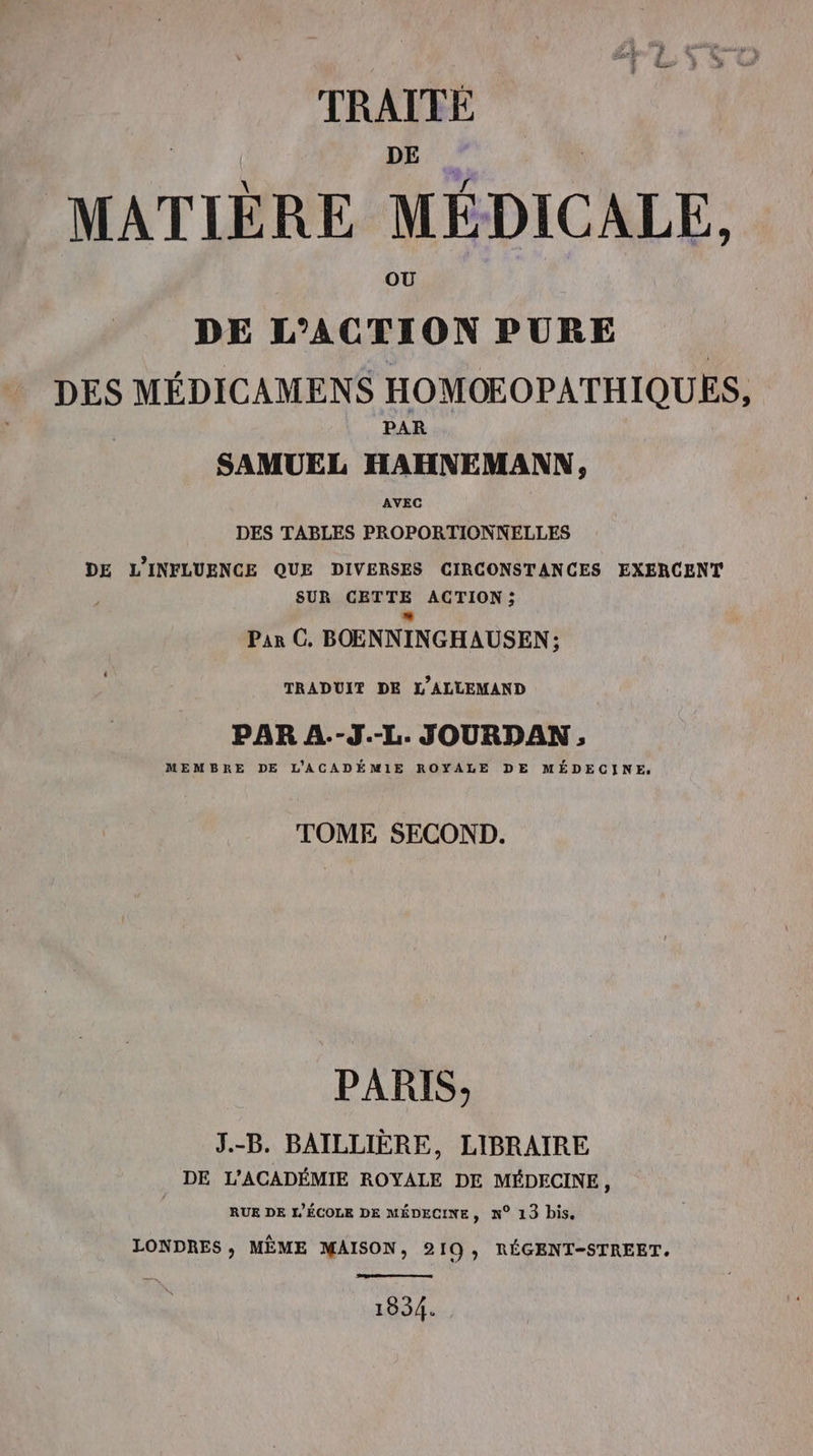 TRAITE MATIÈRE MÉDICALE. DE L'ACTION PURE DES MÉDICAMENS HOMOEOPATHIQUES, PAR SAMUEL HAHNEMANN, AVEC DES TABLES PROPORTIONNELLES DE L'INFLUENCE QUE DIVERSES CIRCONSTANCES EXERCENT SUR CETTE ACTION : Par C. BOENNINGHAUSEN; TRADUIT DE L'ALLEMAND PAR A.-J.-L. JOURDAN, MEMBRE DE L'ACADÉMIE ROYALE DE MÉDECINE. TOME SECOND. PARIS; J.-B. BAILLIÈRE, LIBRAIRE DE L'ACADÉMIE ROYALE DE MÉDECINE, RUE DE L'ÉCOLE DE MÉDECINE, N° 13 bis. LONDRES, MÈME MAISON, 210, RÉGENT-STREET. 1934.