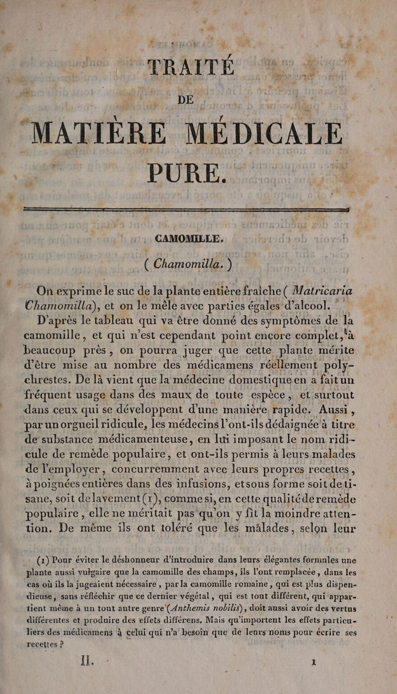 x £. . : LU DRAP OR Le a DES “MATIÈRE MÉDICALE CAMOMILLE. ( Chamomilla. ) | On exprime le suc de la plante entière fraiche ( Matricaria Chamomilla), et on le mêle avec parties égales d'alcool. D'après le tableau qui va être donné des symptômes de la camomille, et qui n’est cependant point encore complet, à beaucoup près, on pourra juger que cette plante mérite d’être mise au nombre des médicamens réellement poly- chrestes. De là vient que la médecine domestique en a faitun fréquent usage dans des maux de toute espèce , et surtout dans ceux qui se développent d’une manière rapide. Aussi, par un orgueil ridicule, les médecins l’ont-ils dédaignée à titre de substance médicamenteuse, en li imposant le nom ridi- cule de remède populaire, et ont-ils permis à leurs malades de l'employer, concurremment avec leurs propres recettes, à poignées entières dans des infusions, etsous forme soit deti- sane, soit delayement(r1), commesi, en cette qualitéde remède populaire , elle ne méritait pas qu'on y fit la moindre atten- tion. De même ils ont toléré que les mâlades, selon leur (1) Pour éviter le déshonneur d'introduire dans leurs élégantes formnles une plante aussi vulgaire que la camomille des champs, ils l'ont remplacée, dans les cas où ils la jugeaient nécessaire , par la camomille romaine , qui est plus dispen- dieuse, sans réfléchir que ce dernier végétal, qui est tout différent, qui appar- tient mème à un tont autre genre (Anthemis nobilis), doit aussi avoir des vertns différentes et produire des effets différens. Mais qu'importent les effets particu- liers des médicamens à celui qui n’a besoin que dé leurs noms pour écrire ses recettes ?