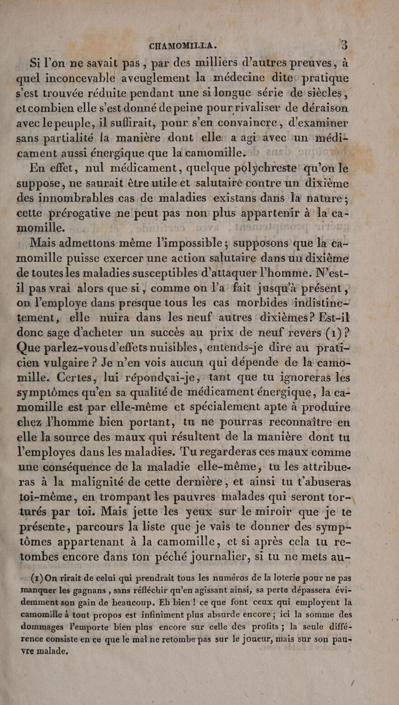 Si l’on ne savait pas, par des milliers d’autres preuves, à quel inconcevable aveuglement la médecine dite pratique s’est trouvée réduite pendant une si longue série de siècles, etcombien elle s’est donné de peine pour rivaliser de déraison avec le peuple, il suffirait, pour s’en convaincre, d'examiner sans partialité la manière dont elle: a agi avec un médi- cament aussi énergique que la camomille. | En effet, nul médicament, quelque polychreste’ qu’on le suppose, ne saurait être utile et salutairé contre un dixième des innombrables cas de maladies existans dans la nature; cette prérogative me peut pas non plus appartenir à la ca- momille. | Mais admettons même l'impossible ; ; supposons que la ca- momille puisse exercer une action salutaire dans un dixième de toutes les maladies susceptibles d’attaquer l’homme. N’est- il pas vrai alors que si, comme on l’a fait jusqu’à présent , on l’employe dans presque tous les cas morbides indistinc- tement, elle nuira dans les neuf autres dixièmes? Est-il donc sage d'acheter un succès au prix de neuf revérs (1)? Que parlez-vous d'effets nuisibles, entends-je dire au prati- cien vulgaire ? Je n’en vois aucun qui dépende de la camo- mille. Certes, lui répondçai-je, tant que tu ignoreras les symptômes qu’en sa qualité de médicament énergique, la ea- momille est par elle-même et spécialement apte à produire chez l'homme bien portant, tu ne pourras reconnaître en elle la source des maux qui résultent de la manière dont tu l’employes dans les maladies. Tu regarderas ces maux comme une conséquence de la maladie elle-même, tu les attribue- ras à la malignité de cette dernière, et ainsi tu t'abuseras toi-même, en trompant les pauvres malades qui seront tor-. turés par toi. Mais jette les yeux sur le miroir que je te présente, parcours la liste que je vais te donner des symp- tômes appartenant à la camomille, et si après cela tu re- tombes encore dans ton péché journalier, si tu ne mets au- (x) On rirait de celui qui prendrait tous les numéros de la loterie pour ne pas manquer les gagnans , sans réfléchir qu’en agissant aïnsi, sa perte dépassera évi- demment son gain de beaucoup. Eh bien ! ce que font ceux qui employent la camomille à tout propos est infiniment plus absurde encore; ici la somme des dommages Pemporte bien plas encore sur celle des profits ; la seule diffé- rence consiste en ce que le mal ne retombe pas sur le Joueur, mais sur son pau vre malade,