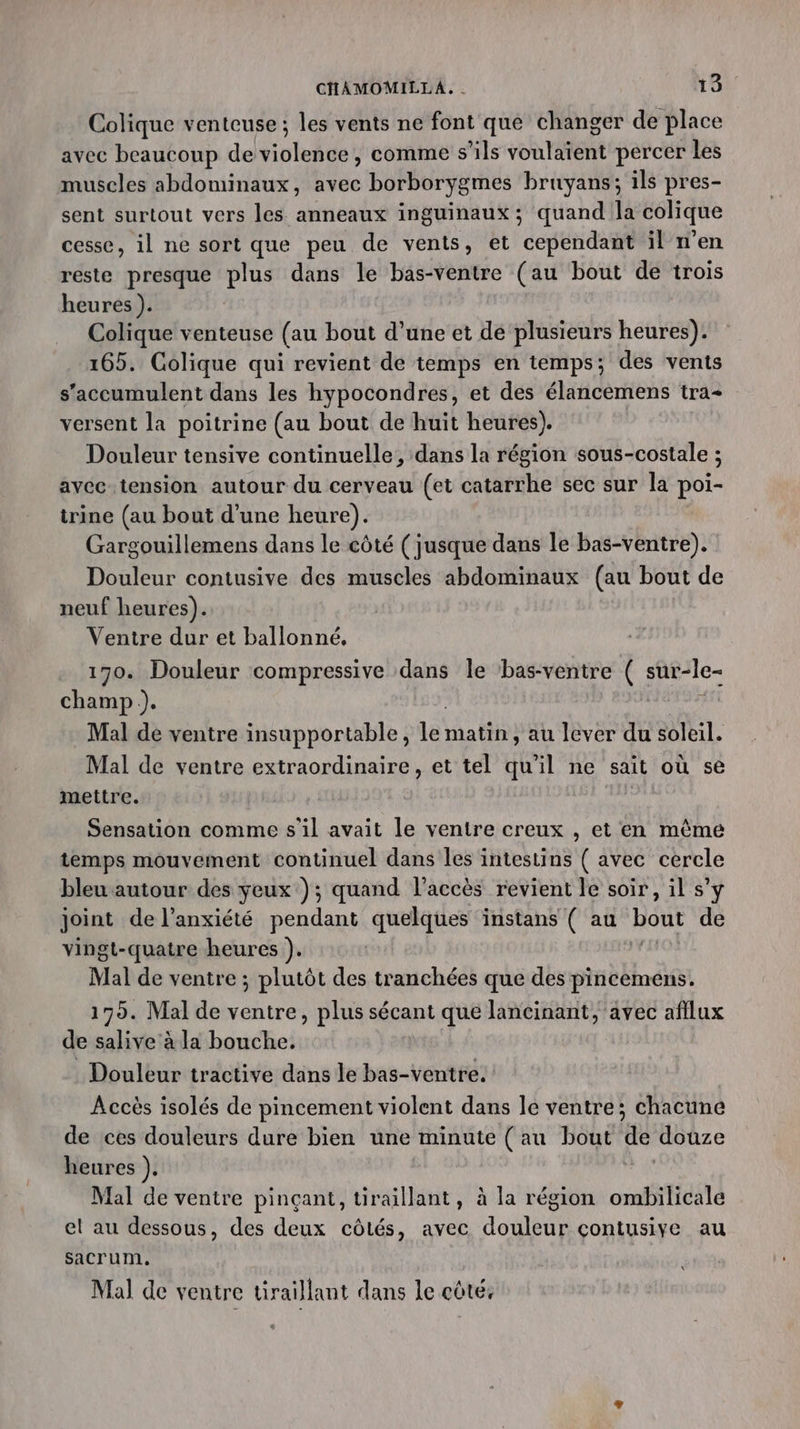 Colique venteuse ; les vents ne font que changer de place avec beaucoup de Yiclelé , comme s'ils rot percer les muscles abdominaux, avec borborygmes bruyans; ils pres- sent surtout vers les anneaux inguinaux; quand la colique cesse, il ne sort que peu de vents, et cependant il n'en reste presque plus dans le bas-ventre (au bout de trois heures). Colique venteuse (au bout d’une et de plusieurs heures). 165. Colique qui revient de temps en temps; des vents s'accumulent dans les hypocondres, et des élancemens tra- versent la poitrine (au bout de huit heures). Douleur tensive continuelle, dans la région sous-costale ; avec tension autour du cerveau (et catarrhe sec sur la poi- irine (au bout d’une heure). Gargouillemens dans le côté ( jusque dans le bas-ventre). Douleur contusive des muscles abdominaux (au bout de neuf heures). Ventre dur et ballonné, 170. Douleur compressive dans le bas-ventre ( sur-le- champ). | Mal de ventre insupportable, lé matin, au lever du soleil. Mal de ventre extraordinaire, et tel qu'il ne sait où se mettre. Sensation comme s'il avait le ventre creux , et en mème temps mouvement continuel dans les intestins ( avec cercle bleu autour des yeux); quand l'accès revient le soir, il s’y joint de l’anxiété pendant quelques instans ( au bout de vingt-quatre heures ). | Mal de ventre ; plutôt des tranchées que des pincemens. 175. Mal de ventre, plus sécant que lancinant, avec afilux de salive à la bouche, . Douleur tractive dans le bas-ventre. Accès isolés de pincement violent dans le ventre; chacune de ces douleurs dure bien une minute ( au bout de douze heures ). Mal de ventre pinçant, tiraillant, à la région ombilicale el au dessous, des deux côtés, avec douleur çontusiye au sacrum. ii Mal de ventre uraïllant dans le côte,