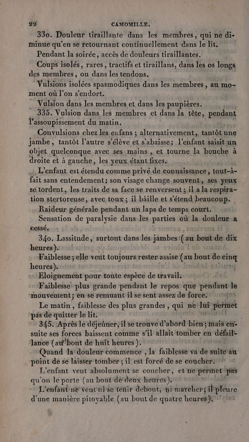 330. Douleur tiraillante dans les membres, qui ne di- minue qu'en se retournant continuellement dans le lit, Pendant la soirée, accès de douleurs tiraillantes. Coups isolés, rares, tracuifs et tiraillans, dans les os longs des membres, ou dns les tendons. ®Vulsions isolées spasmodiques dans les membres , au mo- ment où l’on s'endort. Vulsion dans les membres et dans les paupières. #90 Vulsion dans les membres et dans la tête, PRÉ l’assoupissement du matin. L, Convulsions chez les enfans ; alternativement, tantôtune jambe, tantôt l’autre s'élève et s’abaisse; lehfat saisit un objet quelconque avec ses mains , et tourne la bouche à droite et à gauche, les yeux étant fixes. L'enfant est étendu comme privé, de connalssance , tout-à- Tail sans entendement; son visage change souvent, ses Jeux sé tordent, les traits de sa face se renversent ; il a la respira- tion stertoreuse, avec toux ; il bäille et s'étend beaucoup. Raideur générale pendant un laps de temps court. Sensation de paralysie dans. les parties où la douleur a cessé. | fr: 340. ie surtout dans les Ar (au bond dk dix heures). Faiblesse; elle veut toujours. rester: assise (au Po de ps heures). : Eloignement pour toute espèce de duvails Faiblesse plus grande pendant le repos que pendant le ‘mouvement; en se remuant il se sent assez de force. 14° Le matin , faiblesse des plus grandes , qui ne fs peitét pas de quitter le lit. 345. Après le déjeüner, il se trouve d'abord bien ;'mais en suite ses forces baissent comme s’il allaït tomber + en me 2 lance (aw''bout de huît heures ). (ts 10 Quand la douleur commence , la faiblesse va de suite à point dé sé laisser tomber ; il est forcé de se coucher. L'enfant veut absolument se coucher, et'neé permet pas qu'on le porte (au bout dé deux heures): L'enfant né veutnise tétir debout, ni marchersäl Pur d'une manière pitoyable (au bout de quatre heures