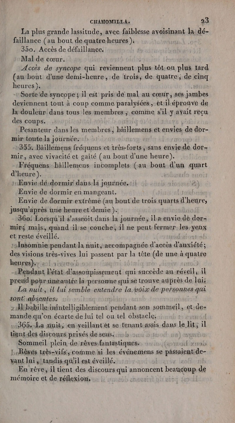 La plus grande lassitude, avec faiblesse avoisinant la dé- faillance (au bout de quatreheures ). 390. Accès de défaillance. Mal de cœur. Acces de syncope qui reviennent plus tôt.on plus tard (au bout d’une demi-heure, de ‘rois, de quatre; de cinq heures ). | : Sorte de syncope ; il est pris dé mal au cœur , ses labs deviennent tout à coup comme paralysées,: et: il. éprouvé de la douleur dans tous les membres ÿ comme 8 il y avait recu des coups. Pesanteur dans les membres ] ann et envies de dbr- mir toute la journée: | +355. Bâillemens fréquens et tbe lot sans énvie-de dor- mir, avec vivacité et gaité (au bout d'une heure). Mééquéiss héillesmens incomplets (au bout d'un sert d'heure). ds | Envie désdormir! dans-la journée. ::! 4) 2} Envie de dormir en mangeant. [cror} Envie de dormirextrèmé (au bout de trois quarts d'heure, jusqu’après une heureet demie ). 360! Lorsqu' il s’asseoit dans la journée, iba:envie dé dor- mir; mais, quand'ilise couche; il ne peut fermer Les Net et reste éveillé. a ‘Insomnie pendant la nuit, accompagnée d'accès pre anxiété; fa visions très-vives lui passent par la tête (de une à apte henreshyat simruol | | Pendant Vérats d’ assainissement qui D au ur, il predé pour uneautfe la personne qui se trouve auprès de lui: La nuit, il lui semble entendre la.voix de personnes qua sont absentes: | z 1) babille tnntelligiblemient shine son sommeil. et:de- rs qu’on écarte Fe lui tel ou tel obstacle. | 12608. La duit, en veillant ét se tenant assis dans: le lit: ; Ÿ tient.des discours privés de sens. 45 bits A Sommeil plein de: rèves fantastiques. sun (es ront yrss LrRèvés très-vifs, comme si les événemens se passaient de- vant lui ,!tandis.qu'il est éveillé. En rève, il tient des discours dei annoncent beaucoup de mémoire et de réflexion. nues |