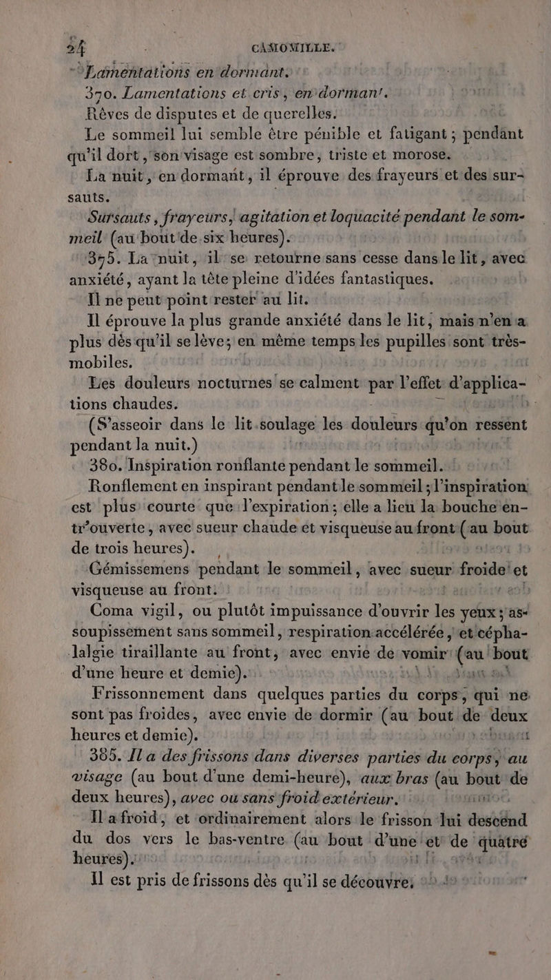 læ 2 CAMOMILLE. -OLamentations en dormant. 370. Lamentations et cris , en dorman’. Res de disputes et de querelles. | Le sommeil lui semble être pénible et fatigant ; péndfin qu'il dort ,'son visage est sombre, triste et morose. La nuit, en dormant, il éprouve des frayeurs et des sur- sauts. Sursauts ; frayeurs, agitation et gÉ pendant le som- meil (au bout'de.six heures). 355. La nuit, il se retourne sans cesse dans le lit, avec ae: ayant ke tête pleine d'idées fantastiques. Il ne peut point rester au lit. Il éprouve la plus grande anxiété dans le lit, maism'ena plus dès qu'il selève; en même temps les HR très- mobiles, | Les douleurs nocturnes se calment he l'effet d’ appli tions chaudes. 0 (S’asseoir dans le lit. soulage les douleurs 0 on ressent pendant la nuit.) | 380. Inspiration ronflante pendant le PA Ronflement en inspirant pendant le sommeil ; l’inspiration. est plus courte que l'expiration ; elle a lieu la bouche en- tr’ouverte , avec sueur chaude et visqueuse au front (ss pat de trois rh 13 9 Gémissemens pendant le sommeil , avec sueur froide et visqueuse au front: | | Coma vigil, ou plutôt i im puissance d'ouvrir Fi yeux ; as- soupissement sans sommeil, respiration accélérée , et cépha- Jalgie tiraillante au Fe avec envie “ke vomir’ eu ti d’une heure et demie). rh À +. Frissonnement dans quelques parties du corps, qui ne sont pas froides, avec envie de dormir (au bout de deux heures et demie). | barre 309. Il a des frissons dans diverses parties du corps) au visage (au bout d’une demi-heure), aux bras (au HUE de deux heures), avec où sans froid extérieur. TE Ilafroid, et ordinairement alors le frisson lui FC du dos vers le bas-ventre sn bout re et ur” Lu heures). Il est pris de DE dès qu x] se debOU 5,48 :