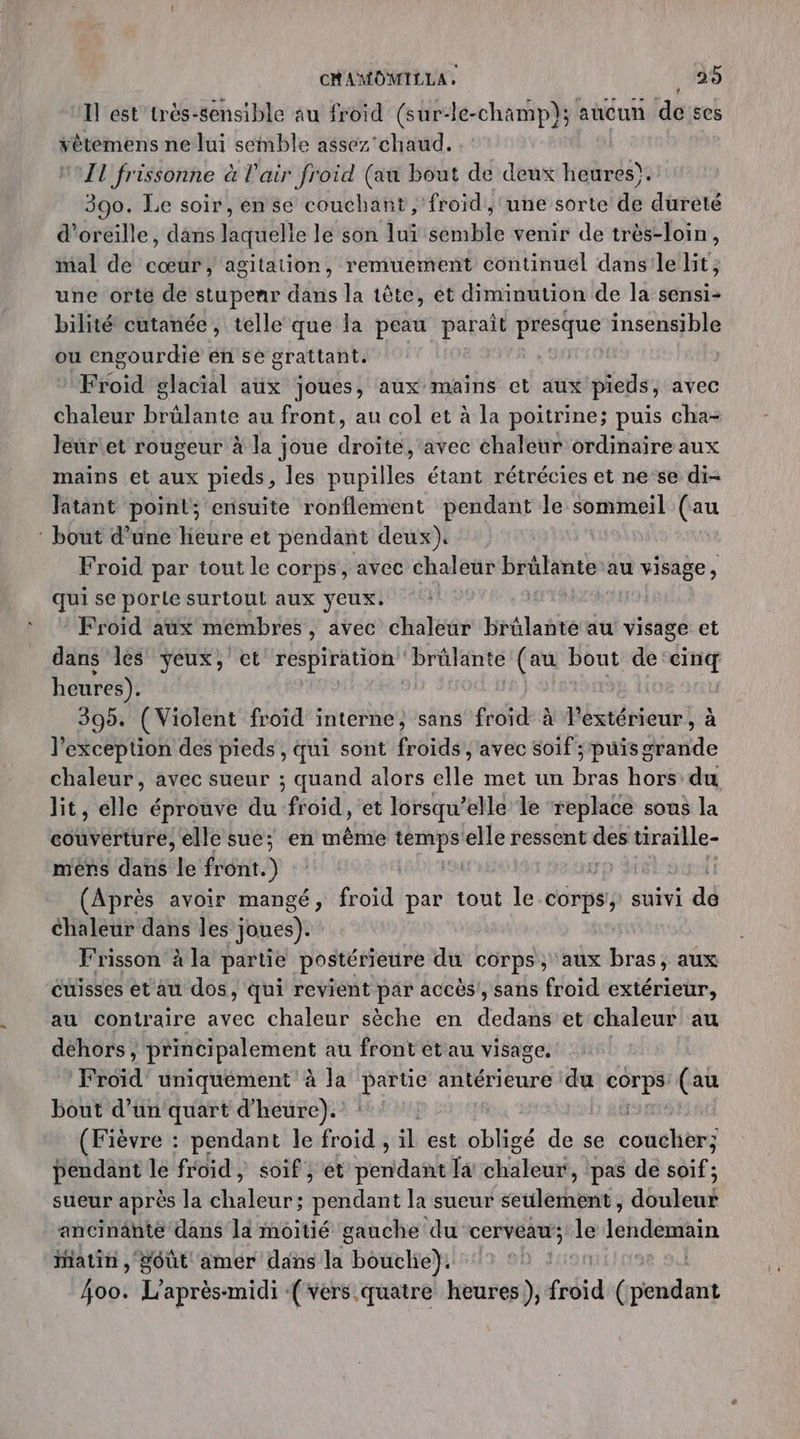 Il ést'très-sensible au froid (sur-le-champ}; aucun deses vêtemens ne lui semble assez chaud. | IT frissonne à l'air froid (au bout de deux heures). 390. Le soir, en se couchant , froid, une sorte de dureté d'oreille, dans laquelle le son luï semble venir de très-loin, mal de cœur, agitation, remuement continuel dans'le lit, une orte de stupenr dans la tête, et diminution de la sensi- bilité cutanée, telle que la peau paraît presque insensible ou engourdie éñ se grattant, Froid glacial aux joues, aux mains et aux pieds , avec chaleur brülante au front, au col et à la poitrine; puis cha- leur'et rougeur à la joue rot avec chaleur ordinaire aux mains et aux pieds, les pupilles étant rétrécies et ne ‘se di- Jatant point; ensuite ronflement pendant le sommeil (au : bout d’une heure et pendant deux). Froid par tout le corps, avec chaleür brûlante au visage, qui se porte surtoul aux yeux. | Froid aux membres , avec chaleur brûlante au visage et dans les yeux, et Li gr brûlante (au bout de: “y heures). 390. (Violent froid interne, sans froïd à Pextérieur, à l'exception des pieds, qui sont froids , avec soif ; puis grande chaleur, avec sueur ; quand alors elle met un nous hors du lit, dé éprouve du froid , et lorsqu’elle le replace sous la couverture, elle sue; en même temps elle ressent ne tiraille- mers dans fe front. ) | (Après avoir mangé, froid par tout le corps, suivi dé chaleur dans les joues). Frisson à la partie postérieure du corps, ‘aux bras, aux cuisses et au dos, qui revient par accès, sans froid extérieur, au contraire avec chaleur sèche en dedans et chaleur au dehors, principalement au front et au visage. F td uniquement à la À antérieure du nl (au bout d’un quart d'heure). (Fièvre : pendant le froid , il est obligé de se coucher; pendant le froid, soif, ét pendant la cha leuté, pas de soif ; sueur après la chaleur; pendant la sueur seulement, douleur ancinänte dans la moitié gauche du cerveau; le lendemain iatin , goût amer dans la bouclie). HLIn98 a 4oo. L'après-midi (vers quatre heures), fséid (pendant