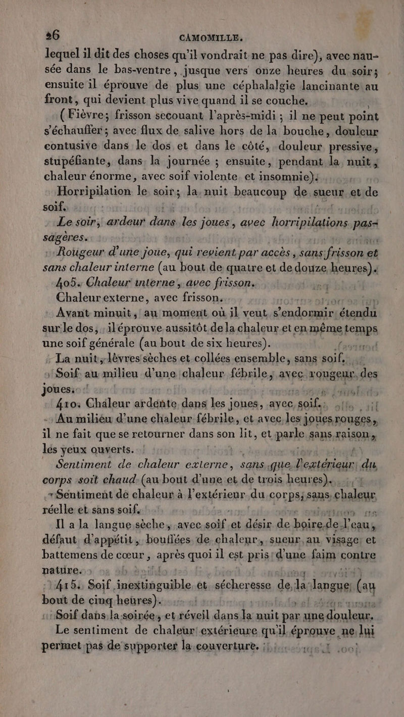 lequel il dit des choses qu'il vondrait ne pas dire), avec nau- sée dans le bas-ventre, jusque vers onze heures du soir; ensuite il éprouve de plus une céphalalgie Jancinante au front, qui devient plus vive quand il se couche. ( Fièvres frisson secouant l'après-midi ; il ne peut point s'échauffer ; avec flux de salive hors de la bouche, douleur contusive nid le dos et dans le côté, douleur pressive, stupéfante, dans la journée ; ensuite, pendant la nuit; chaleur énorme, avec soif violente. et insomnie). Horripilation le soir ; la, nuit beaucoup de sueur et de soif. L£ | Le soir, ardeur dans. les joues, avec Pere Ps ot ei Rougeur d’une joue, qui revient par accès , sans pare et sans ra interne (au bout de quatre et de douze, henren)« 4054 Chaleur interne , avec frisson. | Chaleur externe, avec one à di Avant minuit, au moment où il veut. s lo ES seal sur le dos, ; iléprouve aussitôt de la chaleur et en même temps une soif générale (au bout de six heures). / | - La nuit lèvres sèches et collées ensemble, sans initie :Soif au milieu d’une chaleur fébrile, avec. rouge. des Joues:: : | ne trol 4xoi Chaleur arddnte dans Les joues, avec ap Au milièéu d’une chaleur fébrile, et avec.les} joues rouges, il ne fait que se retourner dans son lit, et parle sans SOUS lés yeux ouverts. ; Sentiment de chaleur externe, sans. que lextérieur du, corps soit chaud. (au bout d’une et de trois heures). “Sentiment de chaleur à l'extérieur du corps; sans, ehaleue réelle et sans soif,  [l a la langue sèche, avec soif, et désir 4 here dei l'e eau, défaut d’appétit, bouffées de, chaleur, sueur, au visage et battemens de cœur , après quoi il est pris! d'une faim contre nature. ! ] 4x5 Soif. ri PRET et. sécheresse de, ki “langue (eu An de cinq heures). x) ‘Soif dans la-soirée; et réveil dans Ja nuit par une se Le sentiment de chaleur! extérieure qu'il épranxe, ne D: permet pas de supporter la couverture. :::,,...