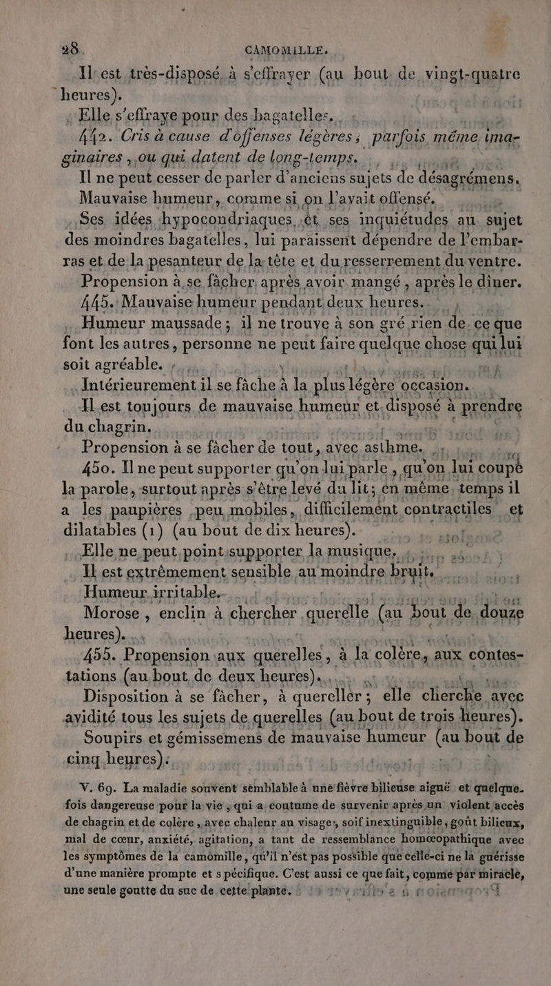 Il est très-disposé, à s'effrayer (au bout, de vingt-quatre heures). : Elle s’effr aye pour des bagatelles, 42. Cris à cause d ofjenses légères ; parfois, méme ima- ginaires ,,Ou qui datent de Long-temps. Il ne peut cesser de parler d'anciens sujets de désagrémens. Mauvaise humeur, comme si on l'avait offensé, 3 . Ses idées es êt ses inquiétudes au sujet des moindres bagatelles, lui paraissent dépendre de l’embar- ras et de la pesanteur de la tête et du resserrement du ventre. Propension à à se fâcher. après avoir mangé, après le diner. 445. Mauvaise humeur pendant deux heures. Humeur maussade ; ; ilne trouve à son gré rien de. ce que font les autres, personne ne peut faire ARE chose quil lui soit agréable. ; \ ré 4 alien one il se fâche à la RAS Loire occasion. “ILest toujours de mauvaise humeur et disposé à à prendre du chagrin. Propension à se fâcher de tout, avec asthme. | 450. Ilne peut supporter qu'onlui parle à. qu on lui Dont la parole, surtout après s’être levé du lit; en même, temps il a les paupières peu mobiles, difficilement contractiles et dilatables (1 1) (au bout de dix heures). Elle ne peut,pointisupporter la musique, : :.. IL est extrèmement sensible au moindre bruit. bide Humeur irritable, | Morose , enclin à chercher querdle (au bout. de douze heures). | #1 455. Prapension. aux querelles , à Ja colère, aux contes- tations (au bout de deux heures)... du l Disposition à se fàcher, à querellér s a clierche avec ayidité tous les sujets de querelles (au, bout de trois heures). Soupirs et gémissemens de mauvaise humeur (au bout de cinq.heures): | tint À ST É PRISE ET Dr À V. 69. La maladie sonvént semblable à une fièvre bilieuse aignë et quelque. fois dangereuse pour la vie ; qui a. coutume de survenir après un violent laccès de chagrin et de colère , avec chaleur an visage, soif inextinguible ; goût bilieux, mal de cœur, anxiété, agitation, a tant de ressemblance homæopathique avec les symptômes de la camomille, qu’il n’est pas possible que cellé-ci ne la guérisse d’une manière prompte et s pécifique. C’est aussi ce ss fait, comme Li a gut, une seule goutte du suc de cette plante. : ‘3 4vriite e &amp; noie