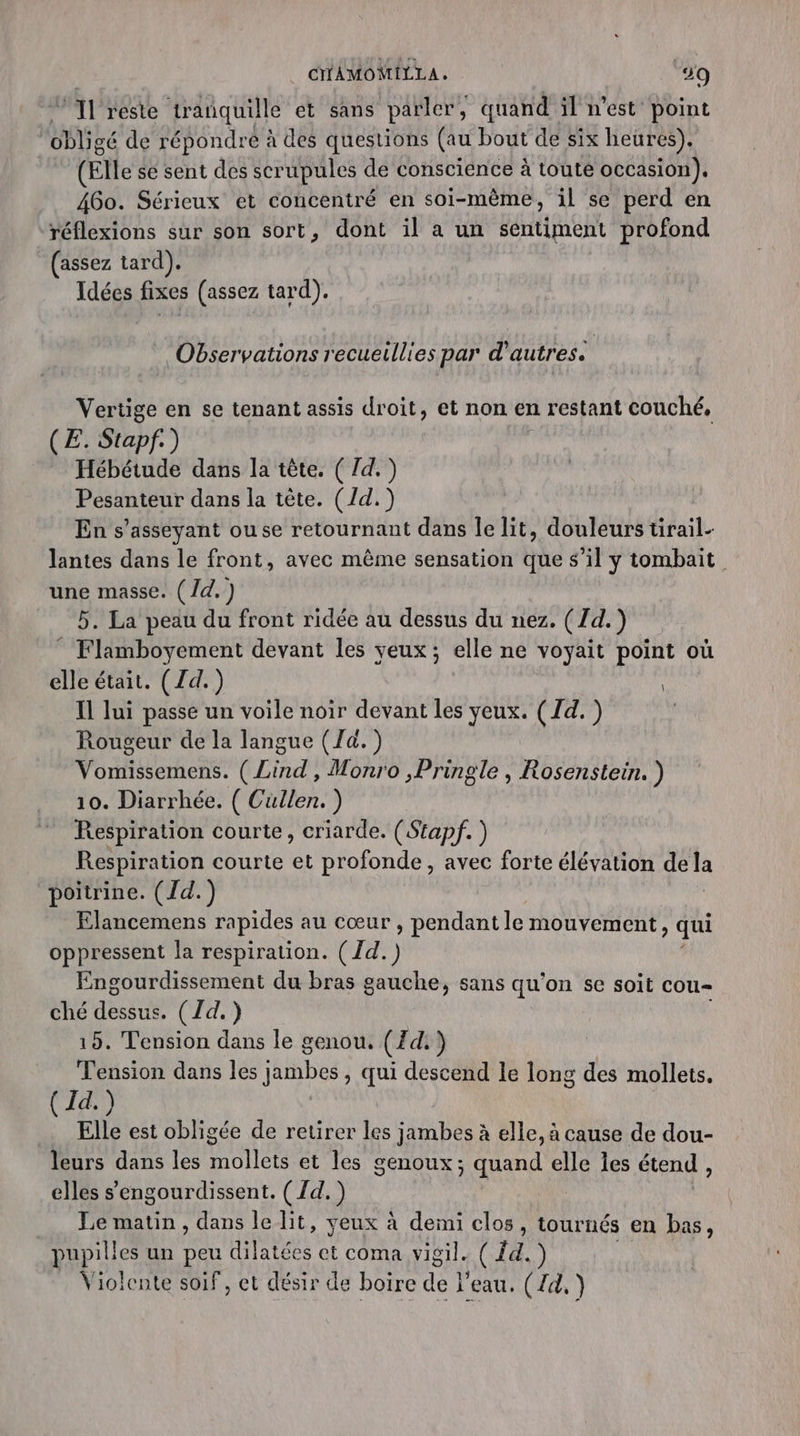 ni reste tranquille et sans parler, quand il n’est point ( obligé de répondre à des questions (au bout de six heures). (Elle se sent des scrupules de conscience à toute occasion). 460. Sérieux et concentré en soi-même, il se perd en réflexions sur son sort, dont il a un sentiment profond (assez tard). Idées fixes (assez tard). Observations recueillies par d’autres. Vertige en se tenant assis droit, et non en restant couché, (£. Stapf ) Hébétude dans la tête. ( /d.) Pesanteur dans la tête. (/d.) En s’asseyant ouse retournant dans le lit, douleurs tirail- lantes dans le front, avec même sensation que s’il y tombait une masse. (/d.) 5. La peau du front ridée au dessus du nez. (7d.) Flamboyement devant les yeux; elle ne voyait point où elle était. (Zd.) | Il lui passe un voile noir devant les yeux. (Id. ) Rougeur de la langue (Ja. ) Vomissemens. ( Lind , Monro ,Pringle , Rosenstein. ) 10. Diarrhée. ( Cullen. ) Respiration courte, criarde. (Stapf. ) Respiration courte et profonde, avec forte élévation de la poitrine. (Jd.) Elancemens rapides au cœur , pendant le mouvement, qui oppressent la respiration. ( {d. ) Engourdissement du bras gauche, sans qu'on se soit cou ché FA (Id.) 15. Tension dans le genou, (Zd.) Tension dans les jambes, qui descend le long des mollets. ( Id.) Elle est obligée de retirer les jambes à elle, à cause de dou- leurs dans les mollets et les genoux; quand elle les étend, elles s’engourdissent. ( {d. ) _ Le matin, dans le lit, yeux à demi clos, tournés en bas, pupill es un peu dilatées et coma vigil. ( Éd.) Violente soif, et désir de boire de l'eau. (d,)