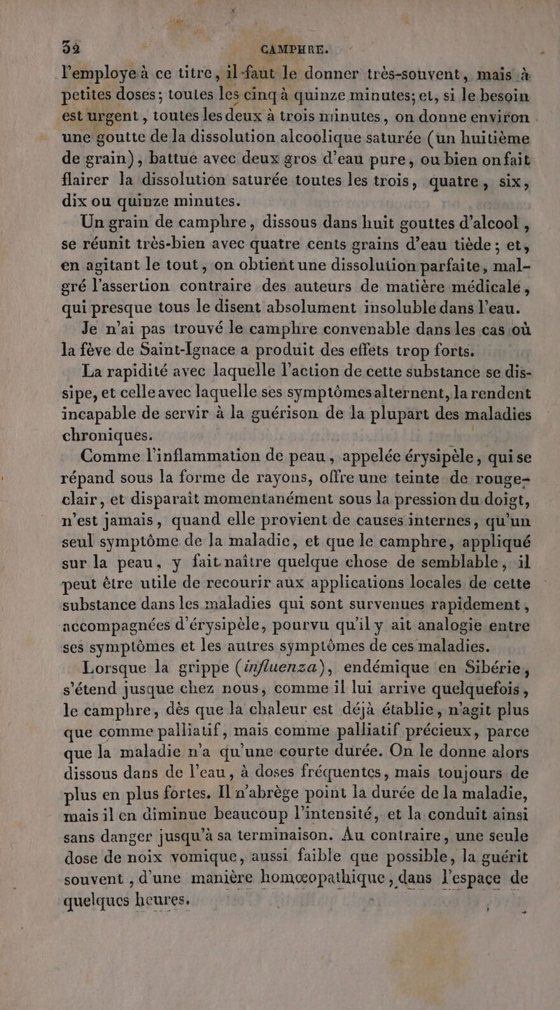 3a | | CAMPHRE. l'employe à ce titre, il-faut le donner très-souvent, mais.à petites doses ; toutes les cinq à quinze minutes; el, si le besoin est urgent , toutes les deux à trois minutes, on donne environ . une goutte de la dissolution alcoolique saturée (un huitième de grain), battue avec deux gros d’eau pure, ou bien onfait flairer la dissolution saturée toutes les trois, quatre, six, dix ou quinze minutes. Un grain de camphre, dissous dans huit gouttes d 'alcook, se réunit très-bien avec quatre cents grains d’eau tiède ; M en agitant le tout, on obtient une dissolution parfaite, mal- gré l'assertion contraire des auteurs de matière médicale, qui presque tous le disent absolument insoluble dans l’eau. Je n’ai pas trouvé le camphre convenable dans les cas où la fève de Saint-Ignace a produit des effets trop forts. La rapidité avec laquelle l’action de cette substance se dis- sipe, et celle avec laquelle ses symptômes alternent, la rendent incapable de servir à la guérison de la plupart ds maladies chroniques. Comme l’inflammation de peau, appelée érysipèle, qui se répand sous la forme de rayons, offre une teinte de rouge- chair, et disparait momentanément sous la pression du doigt, n’est jamais, quand elle provient de causes internes, qu’un seul symptôme de Ja maladie, et que le camphre, appliqué sur la peau, y fait naître quelque chose de semblable, il peut être utile de recourir aux applications locales, de cette substance dans les maladies qui sont survenues rapidement, accompagnées d'érysipèle, pourvu qu'il y ait analogie entre ses symptômes et les autres symptômes de ces maladies. Lorsque la grippe (érfluenza), endémique en Sibérie, s'étend jusque chez nous, comme il lui arrive quelquefois, le camphre, dès que la chaleur est déjà établie, n’agit plus que comme palliauf, mais comme palliatif précieux, parce que la maladie n’a qu'une courte durée. On le donne alors dissous dans de l’eau, à doses fréquentes, mais toujours de plus en plus fortes. Il n'abrège point la dite de la maladie, mais il en diminue beaucoup l'intensité, et la conduit ainsi sans danger | jusqu” à sa terminaison. Âu contraire , une seule dose de noix vomique , aussi faible que possible, la guérit souvent , d'une manière Lonapphisnol dans l'espace de PEAR heures. L “+