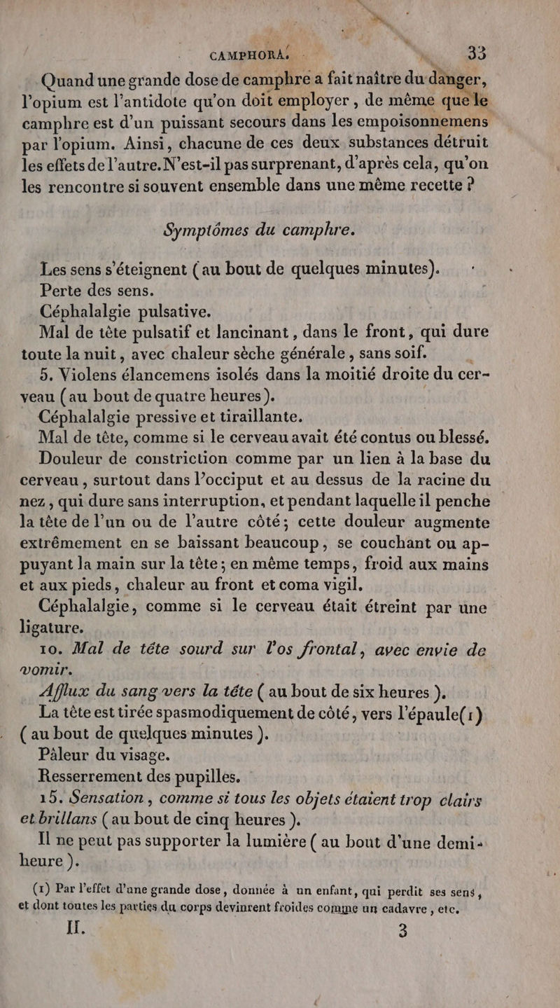 CAMPHORA, * &amp;. 0 Quand une grande dose de camphre a fait naître du danger, l’opium est l’antidote qu'on doit employer , de même quel camphre est d'un puissant secours dans les empoisonnemens par l'opium. Ainsi, chacune de ces deux substances détruit les effets de l’autre. N’est-il pas surprenant, d'après cela, qu’on les rencontre si souvent ensemble dans une même recette ? Symptômes du camphre. Les sens s’éteignent (au bout de quelques minutes). Perte des sens. Céphalalgie pulsative. Mal de tête pulsatif et lancinant , dans le front, qui dure toute la nuit, avec chaleur sèche générale , sans soif. | 5. Violens élancemens isolés dans la moitié droite du cer- veau (au bout de quatre heures). Céphalalgie pressive et tiraillante. Mal de tête, comme si le cerveau avait été contus ou blessé. Douleur de constriction comme par un lien à la base du cerveau , surtout dans l’occiput et au dessus de la racine du nez , qui dure sans interruption, et pendant laquelle il penche la tête de l’un ou de l’autre côté; cette douleur augmente extrêmement en se baïissant beaucoup, se couchant ou ap- puyant la main sur la tête ; en même temps, froid aux mains et aux pieds, chaleur au front et coma vigil. Céphalalgie, comme si le cerveau était étreint par une ligature. 10. Mal de tête sourd sur l'os frontal, avec envie de vomir. Afflux du sang vers la téte (au bout de six heures }, La tête est tirée spasmodiquement de côté, vers l'épaule(r) ( au bout de quelques minutes ). | Pâleur du visage. Resserrement des pupilles. 15. Sensation , comme si tous les objets étaient trop clairs etbrillans (au bout de cinq heures }. Il ne peut pas supporter la lumière ( au bout d'une demi: heure ). | (1) Par l'effet d’ane grande dose, donnée à nn enfant, qui perdit ses sens, et dont toutes les parties du corps devinrent froides comme un cadavre , ete. IF. 3