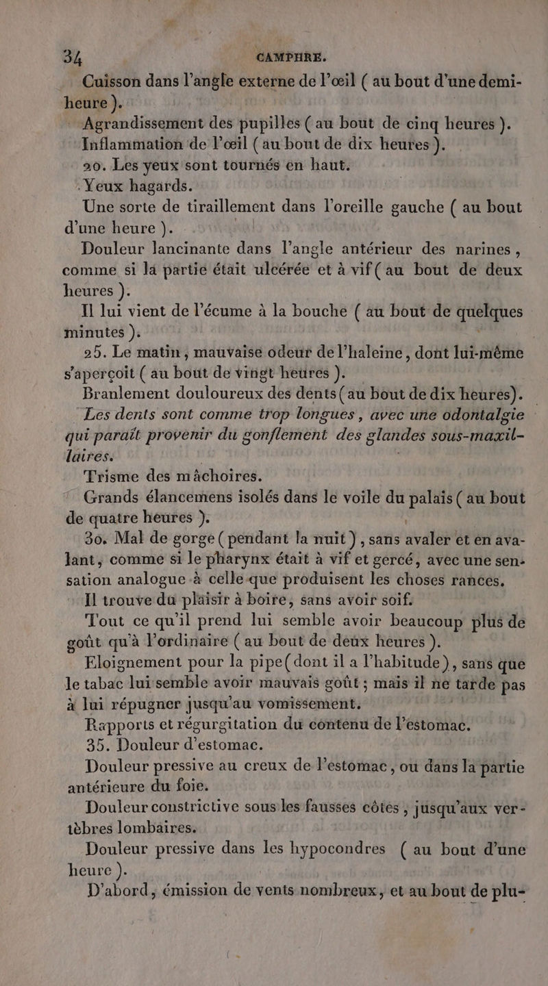 Cuisson dans l’angle externe de l’œil ( au bout d'une demi- heure ). _ Agrandissement fes pupilles (au bout de cinq heures }. Inflammation de l'œil (au bout de dix heures ). 20. Les yeux sont tournés en haut. Yeux hagards. Une sorte de üraillement dans l'oreille gauche ( au bout d'une heure ). | Douleur lancinante dans l’angle antérieur des narines, comme si la partie était ulcérée et à vif( au bout de deux heures ). Il lui vient de l’écume à la bouche ( au bout de dréues minutes ); 25. Le matin, mauvaise odeur de l’haleine, dont lui-même s'aperçoit (au bout de vingt heures ). Branlement douloureux des dents (au bout de dix heures). Les dents sont comme trop long ques, avec une odontalgie : qui paraît provenir du Bon fEEnt dé GIartIes sous-maxil- laires. Trisme des mächoires. Grands élancemens isolés dans le voile du palaïs ( au bout de quatre heures }. 30. Mal de gorge (pendant la nuit ) , Sans avétét et en ava- lant, comme si le pharynx était à vif et gercé, avec une sen: sation analogue à celle-que produisent les choses rances. Il trouve da plaisir à boire, sans avoir soif. Tout ce qu'il prend lui semble avoir beaucoup plus de goût qu'à l'ordinaire ( au bout de deux heures ). Eloignement pour la pi pe(dont il a l'habitude ) , Sans que le tabac lui semble avoir mauvais goût ; maïs il ne tarde pas x lui répugner jusqu au vomissement. Ra«pports et régurgitation du contenu de arab 35. Douleur d'estomac. Douleur pressive au creux de Pestomac, où dans la partie antérieure du foie. Douleur constrictive sous les fausses côtes , jusqu'aux ver- ièbres lombaires. Douleur pressive dans les hypocondres ( au bout d’une heure ). D'abord, émission se vents nombreux, et au bout de plu-