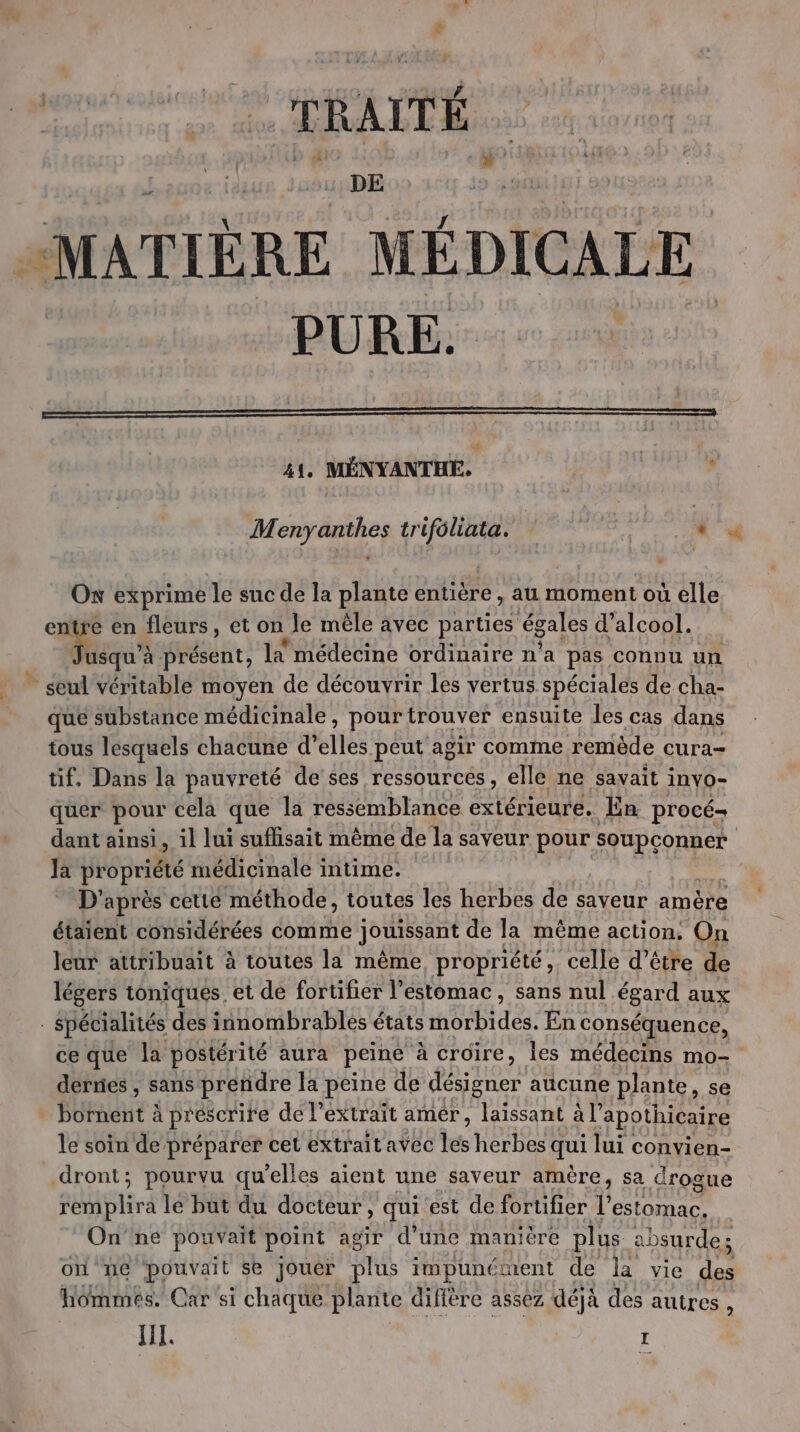 «MATIÈRE MÉDICALE PURE. 41, MÉNYANTHE. à , Menyanthes trifoliata. - Ox exprime le suc de la plante entière, au moment où elle entre en fleurs, et on le mêle avec parties égales d'alcool. es à présent, la médecine ordinaire n’a pas connu un * seul Véritable moyen de découvrir les vertus spéciales de cha- que substance médicinale, pour trouver ensuite les cas dans tous lesquels chacune d’ elles peut agir comme remède cura- tif. Dans la pauvreté de ses ressources, ellé ne savait invo- quer pour celà que la ressemblance extérieure, En procé= dant ainsi » il lui suffisait même de la saveur pour soupconner Ja propriété médicinale intime. D'après cette méthode, toutes les herbes de saveur amère étaient considérées comme jouissant de la même action. On leur attribuait à toutes la même propriété, celle d’être de légers toniques et de fortifier l'estomac, sans nul égard aux spécialités des innombrables états morbides. En conséquence, ce que la postérité aura peine à croire, les médecins mo- derries , sans prendre la peine de pe aucune plante, se UauE à à prescrite de l’extrait amer, laissant à l’ apothicaire le soin de préparer cet extrait avec Îet herbes qui lui convien- dront; pourvu qu’elles aient une saveur amère, sa drogue RUHEEr A lé but du docteur, qui'est de fortifier l estomac, On'ne pouvait point agir d’une manière plus absurde; on ne pouvait se jouer ul impunéruent de la vie des hommes. Car si chaque plante difière assez déjà des autres,