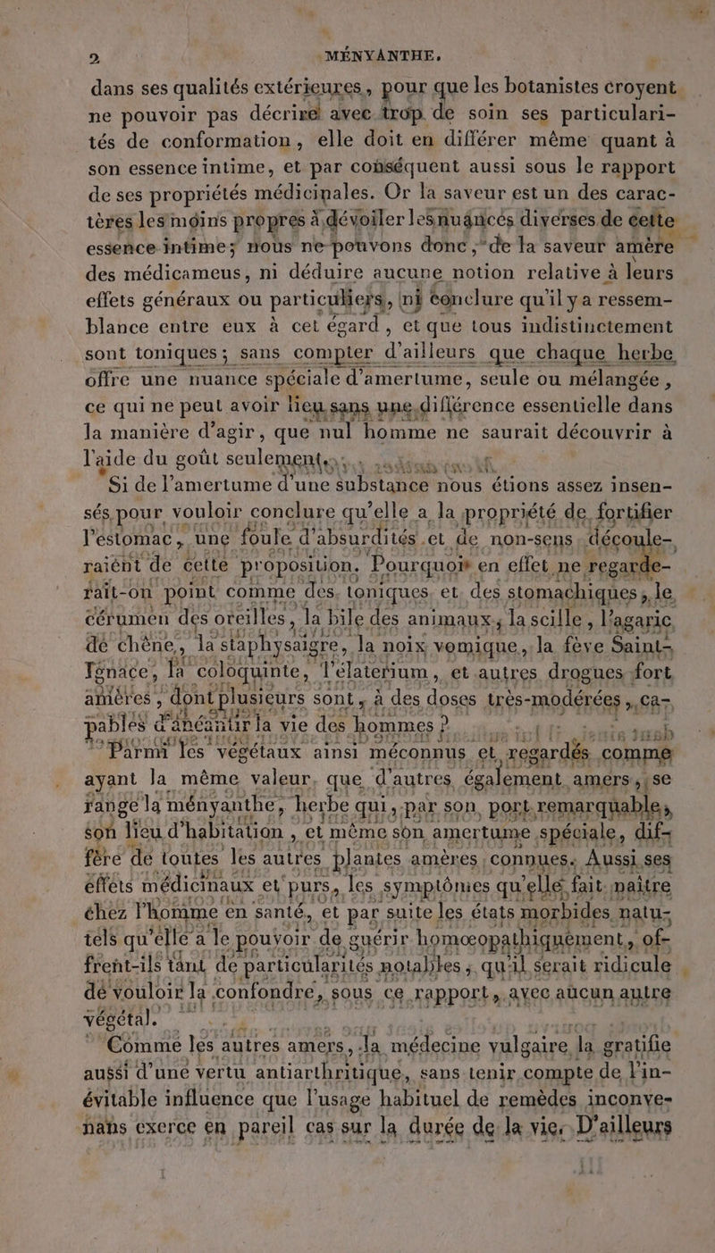 D. À: MÉNYANTHE, dans ses qualités extérieures, pour que les botanistes croyent ne pouvoir pas décrire avec trop de soin ses particulari- tés de conformation, elle doit en différer même quant à son essence intime, et par cobséquent aussi sous le rapport de ses propriétés médicinales. Or la saveur est un des carac- des médicameus, ni déduire aucune notion relative à leurs effets généraux ou particuliers, ni conclure qu'il ya ressem- blance entre eux à cet égard, et que tous indistinctement sont toniques; sans compter ( d’ailleurs que chaque. herbe offre une nuance spéciale d’amertume, seule ou mélangée , ce qui ne peut avoir liey sans une, différence essentielle ER la manière d’agir, que nul homme ne saurait découvrir à l'aide du goût seulement: FA FAR _ Si de l’amertume d’une LA EANe nous étions assez insen- sés, pour vouloir : conclure qu’elle a la propriété de. fortifier l'estomac , une foule d’ absurdités et de non-sens déco le- raiént de cette p' oposition, Pour quoi en effet ne “MR “à rait- -on ms comme des toniques et. des RAA ée FA Up 34 ré AE 7 L- MES &gt;. ne a é sont x à des nn FAR a » ca À ge LR 3 l pables à Panéantir la vie des hommes ; Di; He ds LS h { ir CS 8 1 1 8 Parmi fes vég “ÉtaUX ainsi méconnus et regardés | comme ayant la même valeur, que. d'autres également. amers ,{se range la der à herbe SA : par son, port rs FY, 271 tels qu ‘elle a le pouÿoir de : guéri r Re vis k of- frent-ils tant de particularités. notables ;, qu: il Serait ridicule dé vouloir Ja confondre, sous ce rapport, avec aucun autre végétal. vg | Comme les autres amers, - la médecine valgare, la gratifie aussi d’une vertu antiarthritique, : sans tenir compte de l'in- évitable influence que l'usage habituel de remèdes inconve- hahs exerce en pareil cas sur la durée de: Ja vies D'ailleurs
