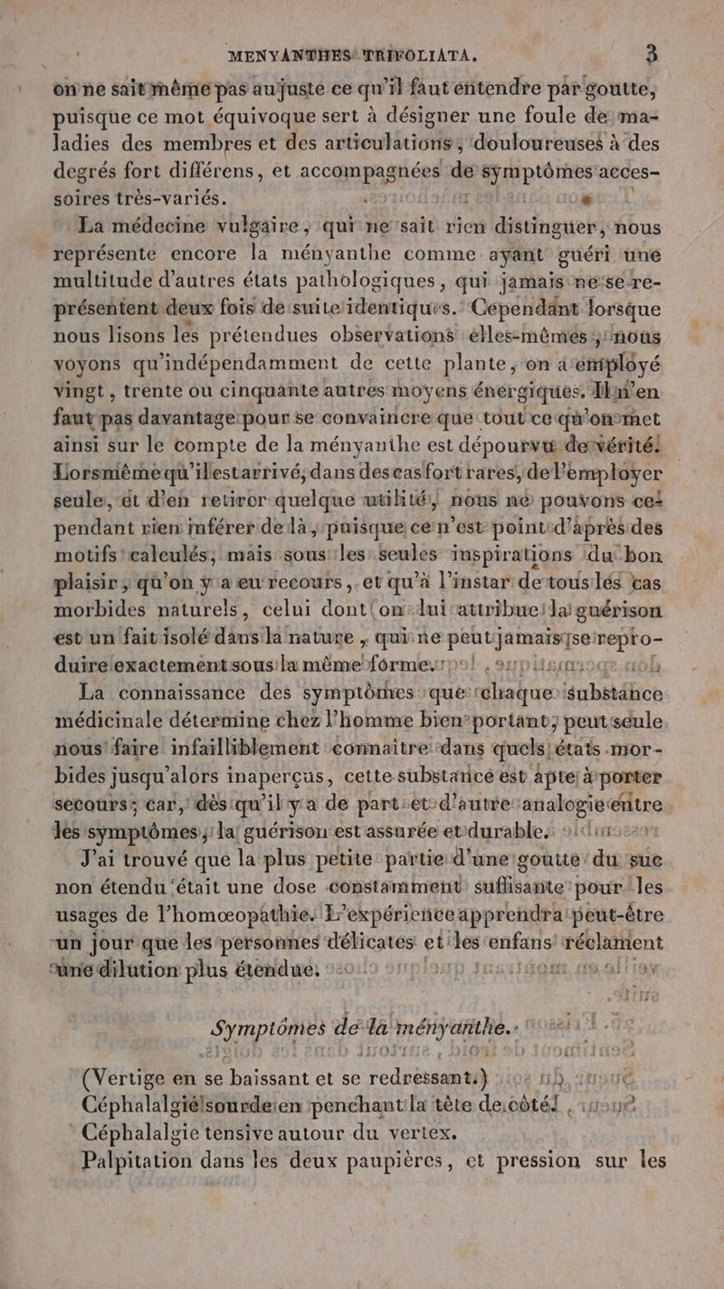onne saitinème pas aujuste ce qu’il faut étendre par goutte, puisque ce mot équivoque sert à désigner une foule dema- ladies des membres et des articulations, ‘douloureuses à des degrés fort différens, et accompagnées de symptômes acces- soires très-variés. ‘8974 I 4 La médecine vulgaire, qui ne'sait rien distinguer, nous représente encore la ményanthe comme ayant guéri une multitude d’autres états pathologiques, qui Jamais ne:se-re- présentent deux fois de suite identiques. Cependant lorsque nous lisons les prétendues observations élles-mêmes ; nous voyons qu indépendamment de cette plante, on aemiplôyé vingt, trente ou cinquante autres moyens énergiques, Ikn’en faut pas davantage: pour se convaincre que tout ce: qu’ onmet ainsi sur le Compte de la ményanihe est dépourvæ dervérité: Lorsmêèmequ'ilestarrivé,dans descas fort rares, del? ‘employer seule: ‘ét d'en retirer quelque utihté:| nous né pouvons ce= pendant rien: mférer delà, puisque; cé n'est point:d'aprèsides motifs 'caleulés; mais sous les seules inspirations ‘du bon plaisir ; qu'on ÿa eu recours ,.et qu'à l'instar detouslés tas morbides naturels, celui dont{on-lui'attribuei lai guérison est un faitisolé dans la nature , qui ne FRA repro- duire exactement sous: la même Éthes den L ,sypueooce.4ôb La connaissance des symptômes que: cdhabuer nb étic médicinale détermine chez l’homme bien’portant; peut seule nous! faire infailliblement connaître ‘dans quels, étais .mor- bides jusqu alors inaperçus, cette substance'est apte: à porter secours: car, dès:qu'il ya de part:et-d’autre analogietenitre les symptômes; la! guérison:est assurée et durable. scie J'ai trouvé que la plus petite partie d'unergoutte' du sue. non étendu ‘était une dose constamment suflisante pour les usages de l’homœopathie. Er expérience apprendra peut-être -un jour que les'personnes délicates et les enfans réclament mé dilution plus étendue, ::0: ED Fire af QUE, HO QE TO PRIOR dé e ményañthe (Vertige en se RER et se ed st D } sioe A ina Céphalalgiélsourdeien penchantila tète deicôtél , sue Céphalalgie tensive autour du vertex. Palpitation dans les deux paupières, et pression sur Îles