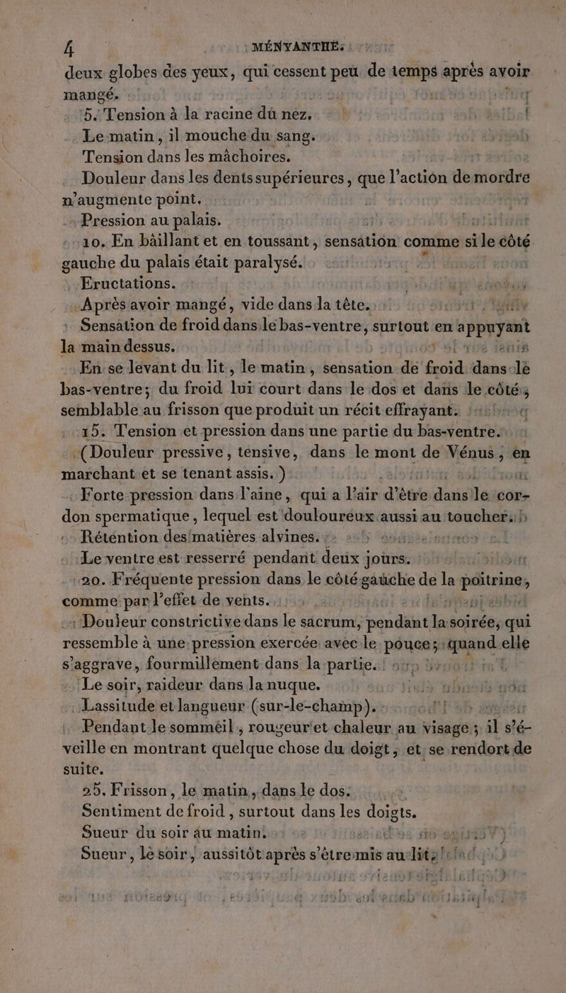 ni : MÉNYANTHÉ: deux globes des yeux, qui cessent peü de temps après avoir mangé. : ga € | CL: ‘5 Tension à la racine dü nez. |! FH %sibal Le matin, il mouche du sang. Tension dans les mâchoires. Douleur dans les dentssupérieures, que l'action de mordre n. augmente point. ion au palais. 10. En bâillant et en toussant, sensétiôn comme si ie côté gauche du palais était paralysé. | Eructations. ob: étoos -Après avoir mangé, vide dans la tête. +: HUE Sensation de froid dans le bas-ventre, surtout en s'appuyant la main dessus. sf viré Jetrié Ense levant du lit, le matin, sensation de froid dans-le bas-ventre; du froid lui court dans le dos et daïs le côtés; semblable au frisson que produit un récit effrayant: 142! 15. Tension et pression dans une partie du bas-ventre. té Douleur pressive , tensive, dans le mont de Vénus, en marchant et se tenant assis.) TR ot Forte pression dans l’aine, qui a Hfisidh ètre EUR le: ‘Ccor- don spermatique , lequel est douloureux aussi au toucher: b Réténtion des/matières alvines. ; spèe ie Le ventre est resserré pendant He jours. 20. Fréquente pression dans Le côté gauche de la poitrine comme par l'effet de vents. Megtesht : Douleur constrictive dans le sacrum, edit # soirée, qui ressemble À ne: pression exercée: avec le pouce; Gene ele s'aggrave, fourmillement dans la partie. ! 551: :, Le soir, raideur dans la nuque. ut tnt Lassitude et langueur (sur-le-champ). : Pendant le il, rougeur'et chaleur au visage ; # s’é- veille en montrant dméldie Aôse du doigt ; et se rendort de suite. 25, Frisson, le matin, dans le dos. Sentiment ie froid , surtout dans Les doigts. Sueur du soir 4u matin. sise 16 8145) Sueur , lésoir, aussitôt après end radtell Fr cl