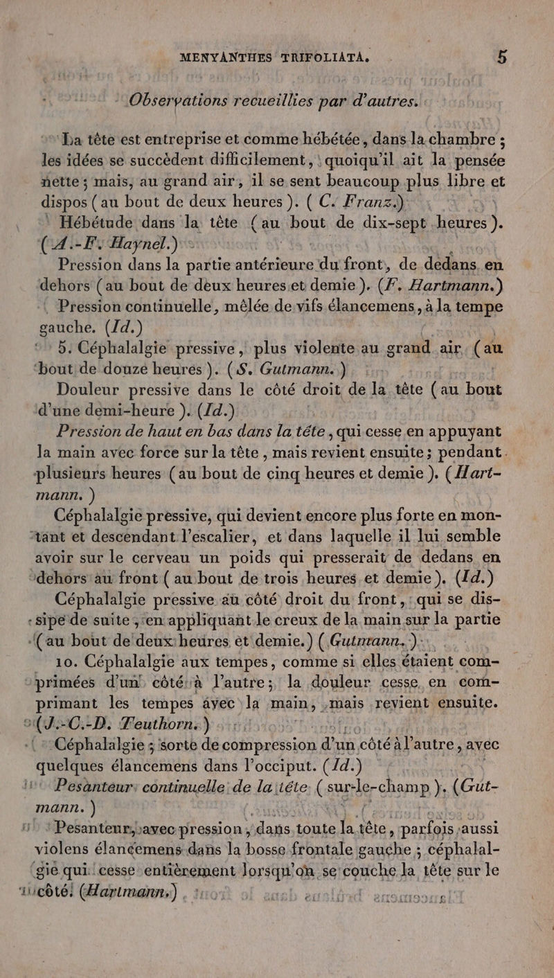 “Observations recueillies par d’autres. ‘La tète est entreprise et comme hébétée, dans la chambre ; les idées se succèdent difficilement, : quoiqu'il ait la pensée nette; mais, au grand air, il se sent beaucoup plus libre et dispos (au bout de deux heures ). ( C: Franz.) | Hébétude dans la tête {au bout de dix-sept Laden (A:-FY Haynel.) : a ? Pression dans la partie antérieure du front, de dédèns en dehors (au bout de deux heureset demie). (F, Hartmann.) . Pression continuelle, mêlée de vifs élancemens , à la tempe gauche. (Jd.) 5. Céphalalgie pressive , plus violente au grand air, (au ‘bout de douze heures). (S. Gutmann.), :.. | Douleur pressive dans le côté droit de la tête (au bout d’une demi-heure ). (1d.). Pression de haut en bas dans la téte, qui cesse en appuyant la main avec force sur la tête , mais revient ensuite; pendant. plusieurs heures (au bout da cinq heures et demie ). ( Hart- mann, ) Céphalalgie pressive, qui devient encore plus forte en mon- #ant et descendant l'escalier, et dans laquelle il lui semble avoir sur le cerveau un poids qui presserait de dedans en dehors'au front ( au bout de trois heures et demie ). (Id.) Céphalalgie pressive aù côté droit du front, qui se dis- :sipe de suite ;,‘en appliquañt.le creux de la main sur la partie (au bout de ob beüres èt demie.) ( Gutnrann..): 10. Céphalalgie aux tempes, comme si elles étaient com- ? primées d’un côtérà l’autre; la douleur cesse en com- primant les tempes avec la mains: -mais revient énsuite. A -C.-D. Teuthorn.) | Céphalalgie ; sorte de ae io d un côté al autre ; AVEC “arétee élancemens dans l’occiput. (Id. ) 11 Pesänteur: continuelle de laitéte (au -le- rein (Gut- mann. ) / : Pesanteur,avec-pression, “dans, toute la tête, s parfois ‘aussi violens élantemens dans la bosse frontale gauche ; céphalal- ‘sie qui. cesse entièrement Jorsq où se couche la tête sur le iucôté: (Hartmann) , 115: usb sell arrsarasire)
