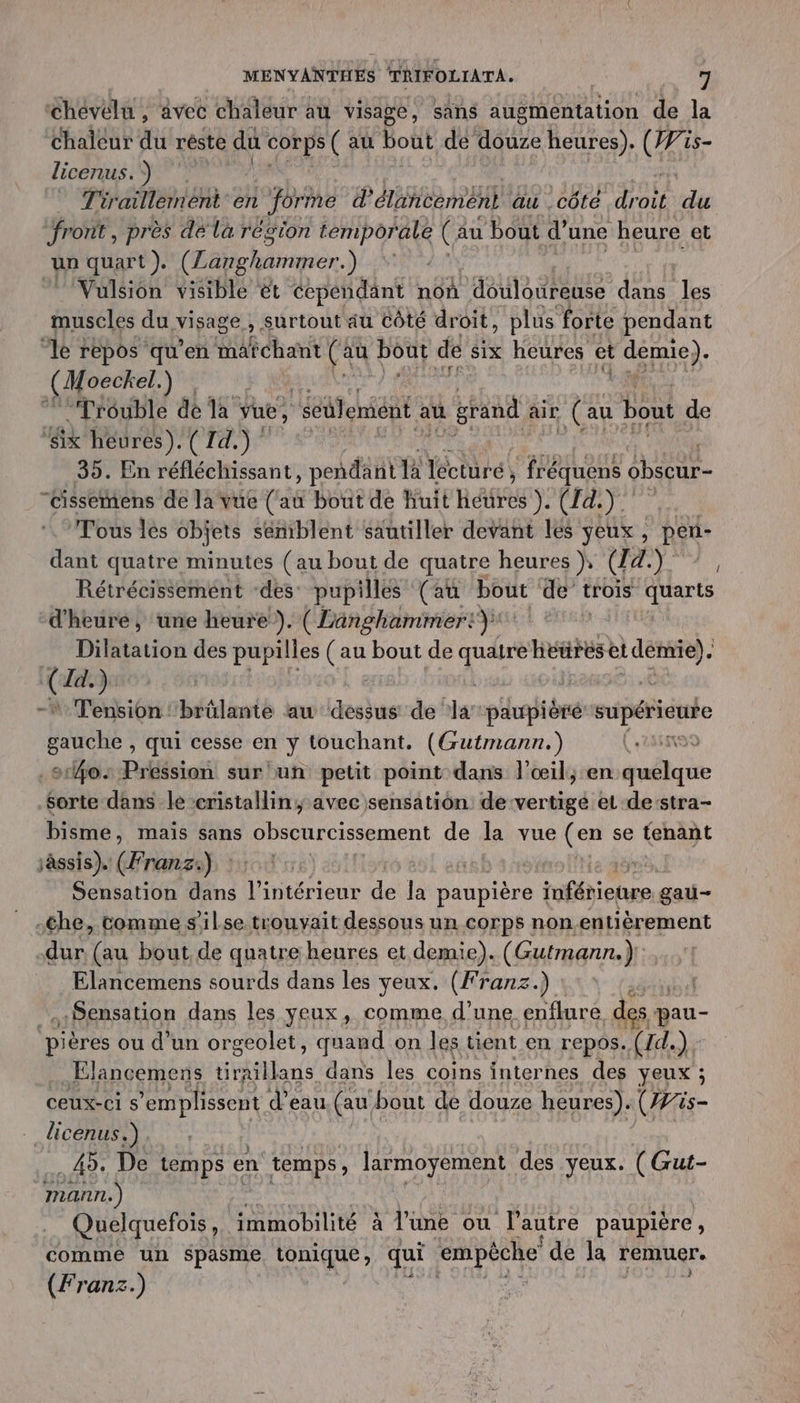 ‘Chevélu , avec chaleur au visage, sans augmentation de la Chaleur du réste du Mes (au bout de douze heures). Ge 15- licenus.) Tiraillernent en forme d'élancement au côté ee du front , près dé la région a (au bout d’une heure et un quart ). (Langhammer. ) 7 Vulsion visible ét cependant non ‘douloureuse dans les muscles du visage » Surtout au côté droit, plus forte pendant “le repos qu’en chart (au | bout de six heures et demie). (Moeckel. ) FN 13 “Trouble de la vue, ‘séulemént à au grand air (au bout de ‘six heures). ( 14.) 35. En réfléchissant, pendant là lécturé, , fréquens obscur- “Cissemens de la vue tas bout de huit RE): CFAT Tous lés objets sémiblent säutiller devant lés yeux, Ré dant quatre minutes (au bout de quatre heures ), [(CCOR Rétrécissemént “des pupilles ‘(au pot de trois quarts d'heure, une heure). ( Langhammer:) Dilatation des pupilles (au bout de FR héures et démie) à { Id.) | - Tension ''brülante au dessus de ar pihoièré supérieure cruche, qui cesse en y touchant. (Gutmann.) (29 so: Pression sur'un petit point dans l'œil, en nil Sorte dans le cristallin; avec sensation de vertige et de’stra- bisme, mais sans obscurcissement de la vue (en se tenant sàssis). (Franz) | re Sensation dans l’intérieur de la paupière Éfienee gau— .che, comme s'ilse trouvait dessous un corps nonentièrement dur. (au bout de quatre heures et demie). (Gutmann.) Elancemens sourds dans les yeux. (Franz.) Sensation dans les yeux, comme d'une enflure, des pau- pières ou d’un orgeolet, quand on les tient en repos. (Id.) : Elancemens tiraillans dans les coins internes des yeux ; ceux-ci s’emplissent d’eau. (au bout de douze heures). (#is- - dicenus.). . 49: De temps en temps, larmoyement des yeux. (Gut- mann.) Quelquefois ,. immobilité à l'une ou l'autre paupière , comme un spasme, tonique, qui empêche de la remuer (Franz.)