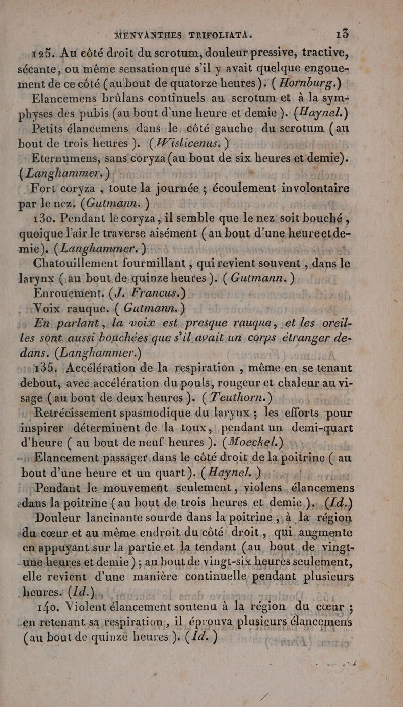 125. Au eôté droit du scrotum, douleur pressive, tractive, sécante, ou même sensation que s’il y avait quelque engoue- ment de ce côté (au!bout de quatorze heures). ( Hornburg.) Elancemens brülans continuels au scrotum et à.la sym- physes des pubis (au bout d'une heure et demie). (Haynel.) Petits élancemens dans le, côté gauche du serotum (au bout de trois heures ). (#islicenus. ) Eternumens, sans coryza (au bout de six heures et demie). (Langhammer,): + Fort cor yza ; toute la Journée ; écoulement M ft par le nez, (Gutmann. ) 130. Pendant lé coryza , il ble que le nez soit bouché , quoique l'air le traverse aisément ss bout d'une heurégide- mie). (Langhammer.). ét Chatouillement fourmillant ; qui revient souvent re le larynx (au bout de quinze Does ). (Guimann. ) Enrouetment, (J. Francus.) | NVoïx rauque. ( Gutmann.) En parlant, la voix est presque rauque, .et les oreil- les sont aussi bouchées que s’il avait un corps étranger de- dans. (Langhammer.) +135, Accélération de la respiration , même en se tenant FAO avec accélération du pouls, rougeur et chaleur au vi- sage (an bout de deux heures ). ( T'euthorn.) : Retrécissement spasmodique du larynx; les efforts pour inspirer déterminent de la toux, he un demi-quart d'heure ( au bout de neuf heures ). (Moeckel.) : | rÆElancement passäiger dans le côté droit de la} poitrine (au boul d’une heure et un quart). ( Haynel. ).: | | Pendant Je mouvemeñt. seulement, Here Gi om -dans Ja poitrine (au bout de trois heures et demie }ss (d. ) Douleur lancinante sourde dans la poitrine à la région -du:cœur.et au même endroit du côté! droit, qui. augmente en appuyant sur la partieet la tendant (au, bout. de: vingt- une heures et demie); au bout de vingt-six heures seulement, elle revient d’une manière continuelle Ray plusieurs heures. (1d.).. 140. Viblestélincementsoutenu à: là région du cœur ; -en retenant sa respiration, il éprouya plugieurs élancemens (au bout de quinze heures ), (14. )