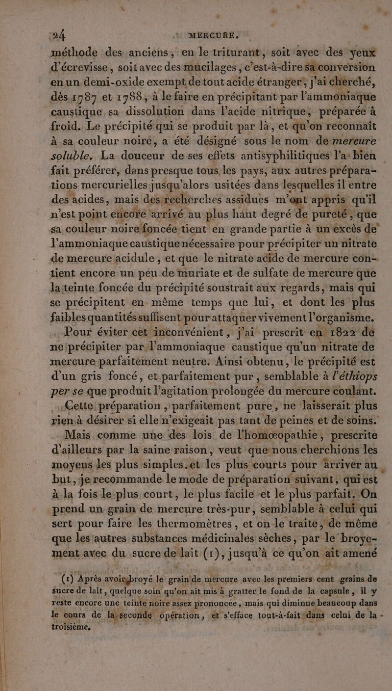 12 24 4: MERCURE. méthode des anciens, en le triturant, soit avec des yeux d’écrevisse, soitavec des mucilages , c’est-à-dire sa conversion en un demi-oxide exempé de tout abidé étranger, J'ai cherché, dès x 787 et 1738, à lefaireen précipitant par ammoniaque caustique sa dissolution dans l'acide nitrique) , préparée à à sa couleur noiré, a été désigné sous Je nom de mercure soluble. La pe de ses effets antisyphilitiques l’a° bièn fait préférer, dans presque tous, les pays, aux autres prépara- tions mercurielles jusqu'alors usitées dans lesquelles ilentre des acides, mais des: recherches assidues m ont appris qu il n'est point encore ‘arrivé au plus haut degré de pureté, ‘que sa couleur noire foncée: tient en grande partie à un excès de l’ammoniaque caustique nécessaire pour précipiter un nitrate de mercure acidule , et que le nitrate acide de mercure con- la teinte foncée du précipité soustrait aux regards, mais qui se précipitent en même temps que lui, et dont les plus faibles quantitéssuflisent pour attaquer vivement l’ organisme. . Pour éviter cet inconvénient, j'ai prescrit en 1822 de neiprécipiter par, l’'ammoniaque caustique qu'un nitrate de mercure parfaitément neutre. Ainsi obtenu, le précipité est d'un gris foncé, et parfaitement pur, sérilsla blé à à l'éthiops per se que produit l'agitation prolongée du mercure coulant. «Cette. préparation 2 “parfaitement pure, ne laisserait plus rien à désirer si elle n’exigeait pas tant de peines et de soins. Mais comme une des ho de l'homoœæopathie » prescrite d'ailleurs par la saine raison, veut que nous cherchions les moyens les plus simples.et les plus courts pour arriver au. but, je recommande le mode de préparation suivant, qui est à. wi fois le. plus court, le: plus facile -et le plus parfait. On prend un grain de mercure très-pur, semblable à celui “qui sert pour fire les thermomètres , et on-le traite; ‘de même que les autres substances radins ont, pas le’ broye- ment avec du sucre de lait (x }, jusqu à ce ve on ait amené ik, ÿ , (x) Après avoigroyé Fé grain! de mercure avec les premiers cent grains de sucre de lait, quelque soin qu'on. ait mis à gratter le fond de la capsule, il y reste encore une teinte noire assez prononcée , mais qui diminue &gt; beaucoup dans le cours de la seconde. Opération , et s’efface tout-à-fait ‘dans celui de la - troisième, #