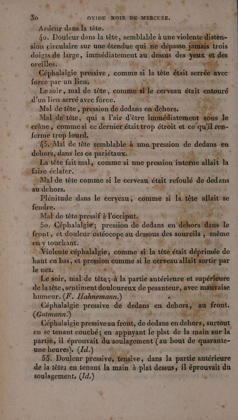 Ardeur dans la tête. h; 4o. Douleur dans la tête, semblable 3 àune violente di | sion circulaire sur une Lo. qui. ne. dépasse, j jan ancitlaët Me. CS EE : - Céphalalgie pressive , comme si À Ja iète était serrée & fônce: par un Lens + rs tri Le soir , mal de tête, comme? Fr: le. cerveau était vpiguré My un lien-serré avec Me NRC 740 Mal de tête, pression de dedans en dehors. à EL + à Mal. dettête, qui a l'air d’être immédiatement sous le - erÂne, commesi ce dernier était nee étroit et ce ‘qu'il ren- ferme trop lourd. dehors, dans les os pariétaux. ! dd 0.5 EN * La tête fait mal, comme si une pression ‘nteie sidi la sEre éclater. | 3 Mal de tête comme si de cerveau était refoulé de dedans # h au dehors. de Plénitude dans le ceryeau , comme si la tête allait se fendre. te LA | Mal de tête pressif à l occiput. 4% LÉ T at cle 5o: Céphalalgié; pression de dedans en dé sde le front, et douleur ga au deg des sourcils à même ny touchant. ei , : Violente céphalalgie, comme si la li était déprimée de haut en bas, et pression comme si le cerveau mess par le néz. Le É à NN à “# Le soir, mal de tête;à la partie antérieure et spé 5 AY de la tête, sentiment donnes de pesanteur, avec ma aise humeur. (F. Hahnemann.) « rf Céphalalgie pressive de ad en. dehors, au front. (Guimann.) me € he © Fa F Céphalalgie pressiveau front, de dedans en dehors, surtout en se tenant couché; en appuyant le plat de la maïn sur la partie, il éprouvait Be soulagement (au bout de: quarante- uneheures), ({d.) #1... 55. Doulear pressive: ; tensive, dans Ja partie ‘antérieure de ja tête; en tenant la main à plat dessus ; il éprouvait du soulagement, (7d,) LA