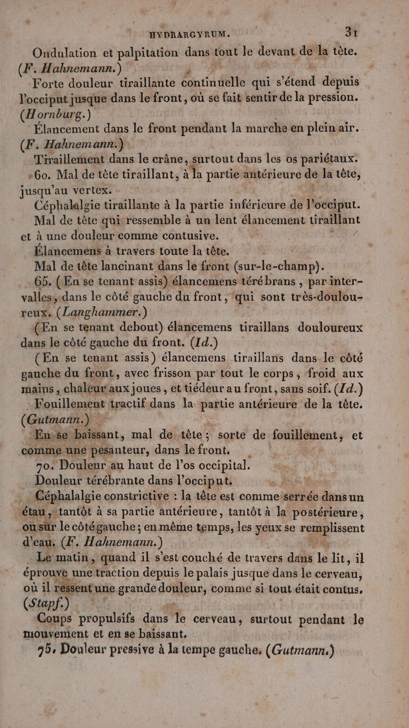Ondulation et palpitation dans tout le devant de la tète. (F. Hahnemann.) Forte douleur tiraillante Édutiu délie qui S dd depuis locciput jusque dans le front, où se fait sentir de la pression. (A ornburg.) | Élancement dans le front mn: la marche en plein air. (F. Hahnemann.) Tiraillement dans le crâne , surtout dans les os pariétaux: »6o. Mal de tête tiraillant, à la partie antérieure 2 la tête, jusqu’ au vertex. Céphalalgie tiraillante à la partie inférieure de V Gé. Mal de tête qui ressemble à un lent élancement üraillant et à une douleur comme contusive. | Lt Élancemens à travers toute la tête. Mal de tête lancinant dans le front (sur-le-champ). 65. (En se tenant assis) élancemens térébrans , par inter- valless-dans le côté gauche du front , ‘qui sont très-doulou- reuxs FAR (En se tenant debout) élancemens tiraillans js CE dans le côté gauche du front. (Id.) (En se tenant assis) élancemens tiraillans dans. le côté gauche du front, avec frisson par tout le corps, froid aux mains, chaleur aux joues , et tiédeur a u front, sans soif. (Z d.) Fouillement tractif dans la 4e antérieure de la tête, (Gutmann.) | En se baissant, mal de. tête ; sorte de fuillément, et comme une pesanteur, dans le front, 70. Douleur au haut de l’os occipital. . Douleur térébrante dans l’ occiput, sx Hioe Céphalalgie consirictive : la tête est comme-serrée ds un étau , ttantôt à sa partie antérieure, tantôt à la postérieure, ousür le côtégauche; en même temps, les yeux se remplissent d'eau. (F. Hahnemann. ) ot Le matin, quand il s'est couché de travers dans le Bt, il éprouve une traction depuis le palais jusque dans le cerveau, GS Re ssent une grande ROBES comme si tout était contus, (Stapf.) Coups propulsifs Les Te cerveau , surtout pendant Île mébrenen et en se baïssant, - 5, Douleur pressive à la tempe gauche, (Gutmann,)
