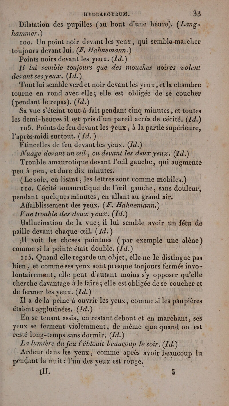 Dilatation des pupilles (au bout d’une Ré. (Lang- hammer.) 100. Un point noir devant les yeux, qui sériblomärcher toujours devant lui. (7, Hahnemann.) Points noirs devant les yeux. (1d.) Il lui semble toujours que des mouches noires volent devant ses yeux. (Id.) Tout lui semble verd et noir devant les yeux, etla chambre tourne en rond avec elle; elle est obligée de se coucher (pendant le repas). (d.) Sa vue s'éteint tout-à-fait pendant cinq minutes, et toutes les demi-heures il est pris d’un pareil accès de cécité. (Id.) 105. Points de feu devant les jeux, à la partie supérieure, l'après-midi surtout. (Zd.) Étincelles de feu devant Léa yeux. (Zd.) | Nuage devant un œil, ou devant les deux yeux. (Id.) Trouble rot devant l'œil gauche, qui augmente peu à peu, et dure dix minutes. (Le soir, en lisant, les lettres sont comme mobiles.) 110, Cécité amaurotique de l'œil gauche, sans douleur, pendant quelques minutes, en allant au grand air. : Affaiblissement des yeux. (F. Hahnemann.) Vue trouble des deux yeux. (Id.) Hallucination de la vue; il lui semble avoir un fétu de paille devant chaque œil. (rd. ) IL voit les choses pointues (par exemple une aléne) comme si la pointe était double. (Zd.) 115, Quand elle regarde un objet, elle ne le distingue pas bien, et commeses yeux sont presque toujours fermés invo- Jlontairement, elle peut d'autant moins s'y opposer qu’elle cherche davantage à le faire ; elle est obligée de se coucher et de fermer les yeux. (Id) £ a dela peine à ouvrir les yeux, comme si les paupières étaient agglutinées, (/d.) En se tenant assis, en restant debout et en marchant, ses yeux se ferment Ham bent: de même que quand on est resté long-temps sans dormir. ({d. La lumière du feu l'éblouit beaucoup le soir. (1d.) Ardeur dans les yeux, comme après avoir beaucoup Îu pendant la nuit; l'un des yeux est rouge, {ll, Le