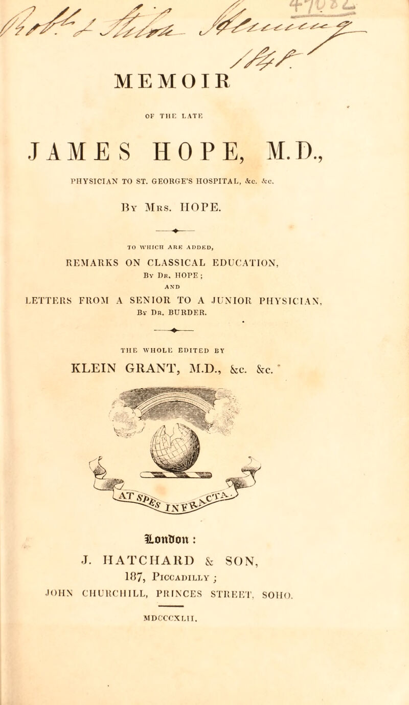 MEMOIR OF THE LATE JAMES HOPE, M.T)., PHYSICIAN TO ST. GEORGE’S HOSPITAL, &c. kc. By Mrs. HOPE. LS T f\ /T ^ ^ TO WHICH ARE ADDED, REMARKS ON CLASSICAL EDUCATION, By Dr. HOPE ; AND LETTERS FROM A SENIOR TO A JUNIOR PHYSICIAN, By Dr. BURDER. THE WHOLE EDITED BY KLEIN GRANT, M.D., &c. &c.' iLonHoit: J. MATCHAIID & SON, 187, Piccadilly j JOHN CHURCHILL, PRINCES STREET, SOHO MDCCCXLII.