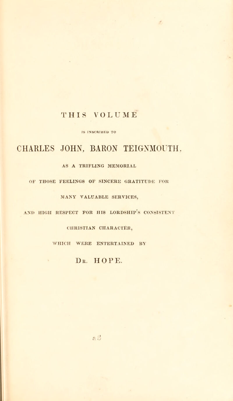 r HIS VOL U ME IS INSCRIBED TO CHARLES JOHN, BARON TEIGNMOUTH AS A TRIFLING MEMORIAL OF THOSE FEELINGS OF SINCERE GRATITUDE FOR MANY VALUABLE SERVICES, AND HIGH RESPECT FOR HIS LORDSHIP’S CONSISTENT CHRISTIAN CHARACTER, WHICH WERE ENTERTAINED BY Dr. HOPE.