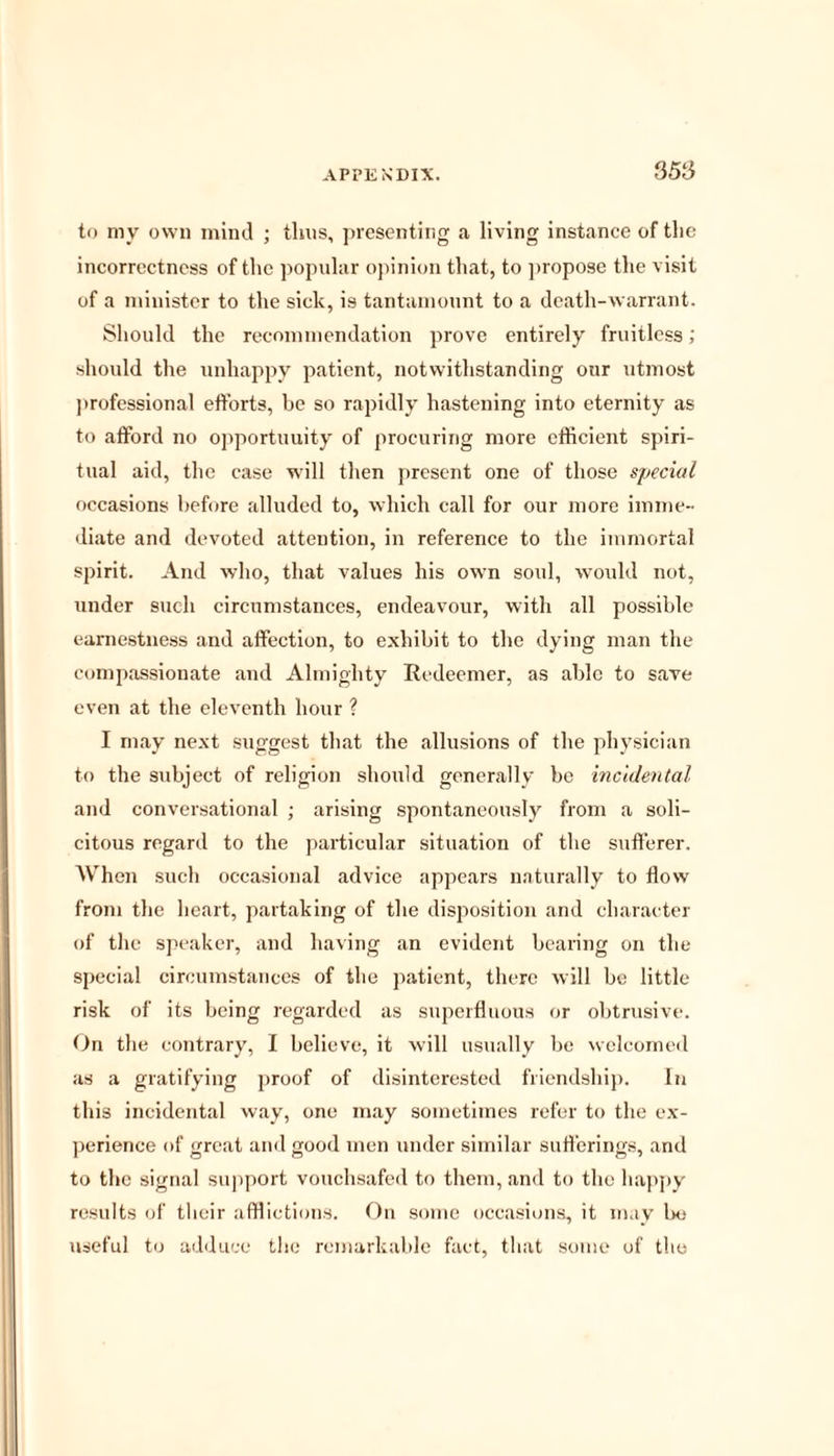 to my own mind ; thus, presenting a living instance of the incorrectness of the popular opinion that, to propose the visit of a minister to the sick, is tantamount to a death-warrant. Should the recommendation prove entirely fruitless; should the unhappy patient, notwithstanding our utmost professional efforts, be so rapidly hastening into eternity as to afford no opportunity of procuring more efficient spiri- tual aid, the case will then present one of those special occasions before alluded to, which call for our more imme- diate and devoted attention, in reference to the immortal spirit. And who, that values his own soul, would not, under such circumstances, endeavour, with all possible earnestness and affection, to exhibit to the dying man the compassionate and Almighty Redeemer, as able to save even at the eleventh hour ? I may next suggest that the allusions of the physician to the subject of religion should generally be incidental and conversational ; arising spontaneously from a soli- citous regard to the particular situation of the sufferer. When such occasional advice appears naturally to flow from the heart, partaking of the disposition and character of the speaker, and having an evident bearing on the special circumstances of the patient, there will be little risk of its being regarded as superfluous or obtrusive. On the contrary, I believe, it will usually be welcomed as a gratifying proof of disinterested friendship. In this incidental way, one may sometimes refer to the ex- perience of great and good men under similar sufferings, and to the signal support vouchsafed to them, and to the happy results of their afflictions. On some occasions, it may be useful to adduce the remarkable fact, that some of the