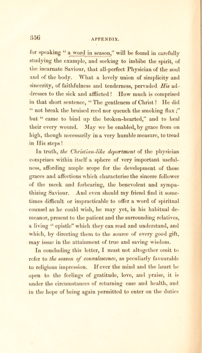for speaking “ a word in season,” will be found in carefully studying the example, and seeking to imbibe the spirit, of the incarnate Saviour, that all-perfect Physician of the soul and of the body. What a lovely union of simplicity and sincerity, of faithfulness and tenderness, pervaded His ad - dresses to the sick and afflicted ! How much is comprised in that short sentence, “ The gentleness of Christ! lie did “ not break the bruised reed nor quench the smoking flax ;” but “ came to bind up the broken-hearted,” and to heal their every wound. May vve be enabled, by grace from on high, though necessarily in a very humble measure, to tread in His steps! In truth, the Christian-like deportment of the physician comprises within itself a sphere of very important useful- ness, affording ample scope for the development of those graces and affections which characterise the sincere follower of the meek and forbearing, the benevolent and sympa- thizing Saviour. And even should my friend find it some- times difficult or impracticable to offer a word of spiritual counsel as he could wish, he may yet, in his habitual de- meanor, present to the patient and the surrounding relatives, a living “ epistle” which they can read and understand, and which, by directing them to the source of every good gift, may issue in the attainment of true and saving wisdom. In concluding this letter, I must not altogether omit to refer to the season of convalescence, as peculiarly favourable to religious impression. If ever the mind and the heart be open to the feelings of gratitude, love, and praise, it is under the circumstances of returning ease and health, and in the hope of being again permitted to enter on the duties